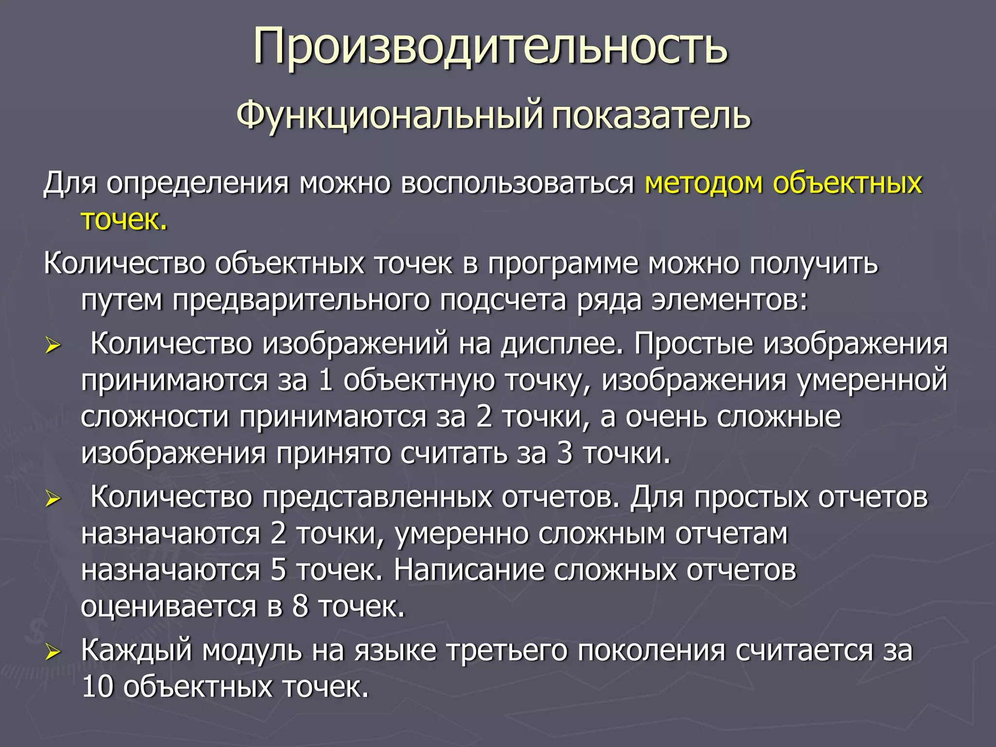Для определения можно воспользоваться методом объектных
точек.
Количество объектных точек в программе можно получить
путем предварительного подсчета ряда элементов:
Количество изображений на дисплее. Простые изображения
принимаются за 1 объектную точку, изображения умеренной
сложности принимаются за 2 точки, а очень сложные
изображения принято считать за 3 точки.
Количество представленных отчетов. Для простых отчетов
назначаются 2 точки, умеренно сложным отчетам
назначаются 5 точек. Написание сложных отчетов
оценивается в 8 точек.
Каждый модуль на языке третьего поколения считается за
10 объектных точек.
Производительность
Функциональный показатель
 