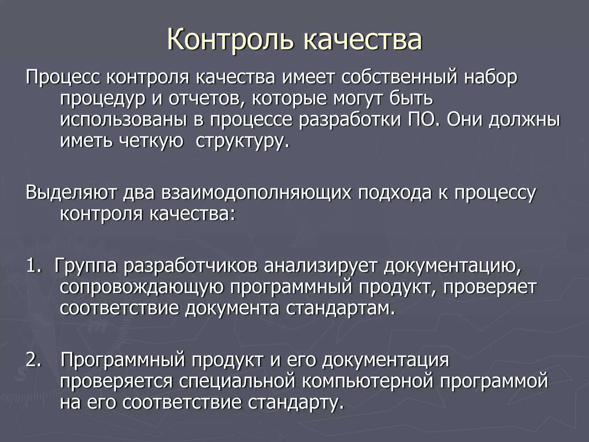 Процесс контроля качества имеет собственный набор
процедур и отчетов, которые могут быть
использованы в процессе разработки ПО. Они должны
иметь четкую структуру.
Выделяют два взаимодополняющих подхода к процессу
контроля качества:
1. Группа разработчиков анализирует документацию,
сопровождающую программный продукт, проверяет
соответствие документа стандартам.
2. Программный продукт и его документация
проверяется специальной компьютерной программой
на его соответствие стандарту.
Контроль качества
 