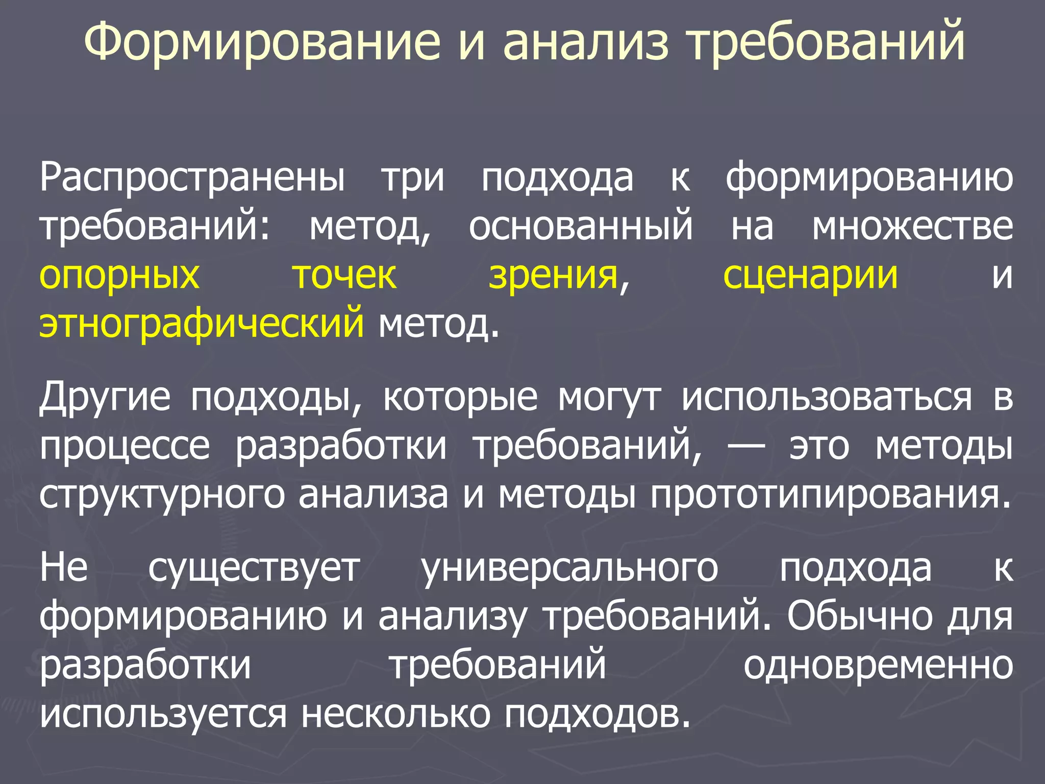 Формирование и анализ требований
Распространены три подхода к формированию
требований: метод, основанный на множестве
опорных точек зрения, сценарии и
этнографический метод.
Другие подходы, которые могут использоваться в
процессе разработки требований, — это методы
структурного анализа и методы прототипирования.
Не существует универсального подхода к
формированию и анализу требований. Обычно для
разработки требований одновременно
используется несколько подходов.
 