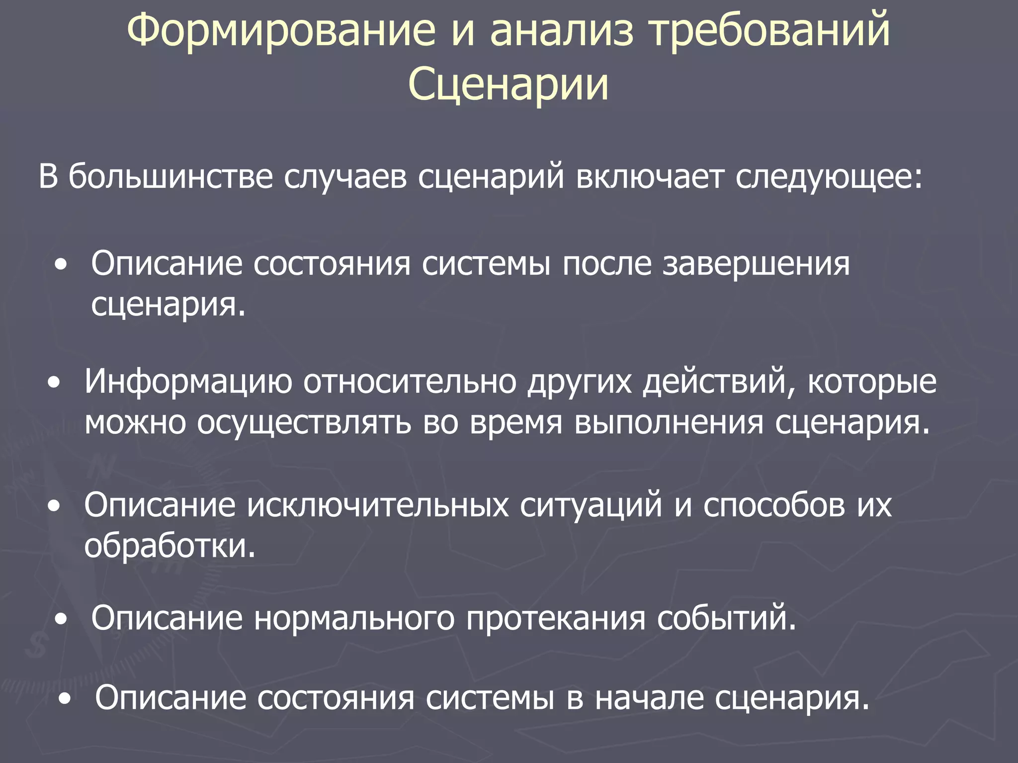 Формирование и анализ требований
Сценарии
В большинстве случаев сценарий включает следующее:
• Описание состояния системы в начале сценария.
• Описание нормального протекания событий.
• Описание исключительных ситуаций и способов их
обработки.
• Информацию относительно других действий, которые
можно осуществлять во время выполнения сценария.
• Описание состояния системы после завершения
сценария.
 