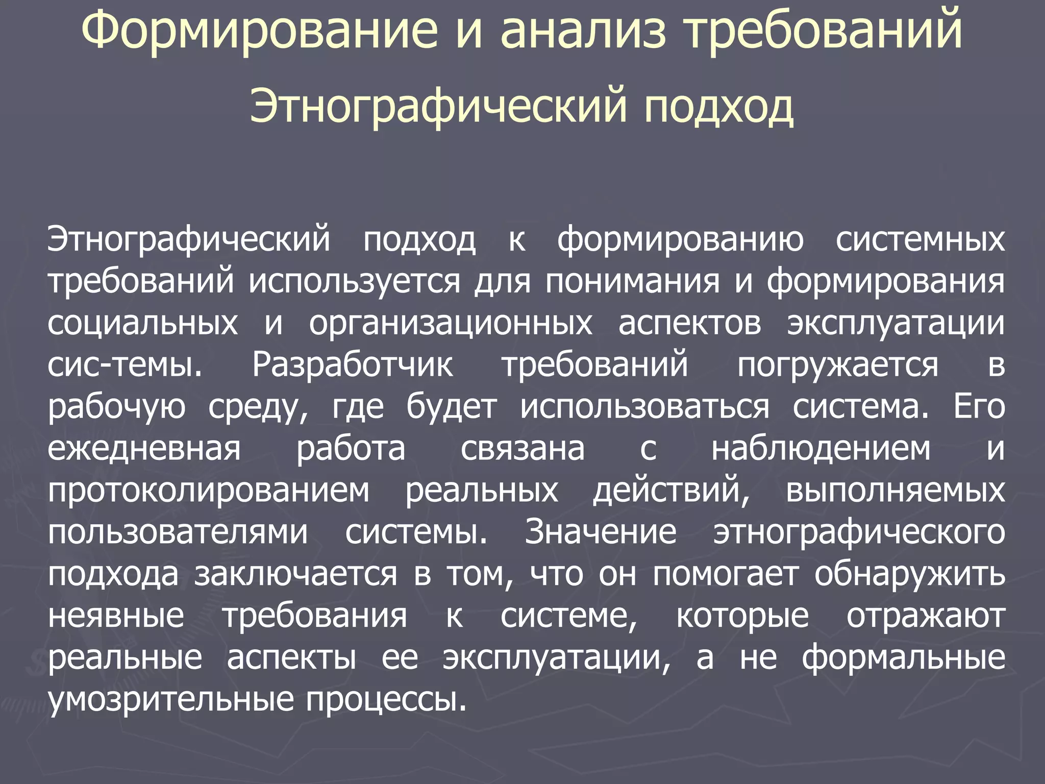 Формирование и анализ требований
Этнографический подход
Этнографический подход к формированию системных
требований используется для понимания и формирования
социальных и организационных аспектов эксплуатации
сис-темы. Разработчик требований погружается в
рабочую среду, где будет использоваться система. Его
ежедневная работа связана с наблюдением и
протоколированием реальных действий, выполняемых
пользователями системы. Значение этнографического
подхода заключается в том, что он помогает обнаружить
неявные требования к системе, которые отражают
реальные аспекты ее эксплуатации, а не формальные
умозрительные процессы.
 