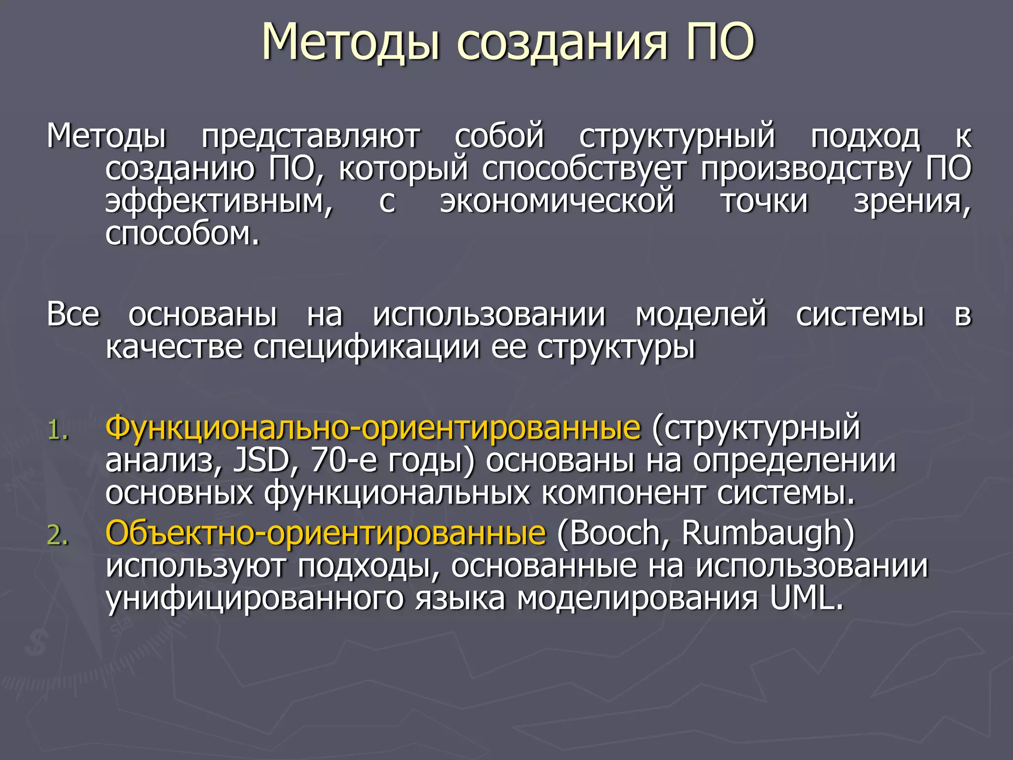 Методы представляют собой структурный подход к
созданию ПО, который способствует производству ПО
эффективным, с экономической точки зрения,
способом.
Все основаны на использовании моделей системы в
качестве спецификации ее структуры
1. Функционально-ориентированные (структурный
анализ, JSD, 70-е годы) основаны на определении
основных функциональных компонент системы.
2. Объектно-ориентированные (Booch, Rumbaugh)
используют подходы, основанные на использовании
унифицированного языка моделирования UML.
Методы создания ПО
 