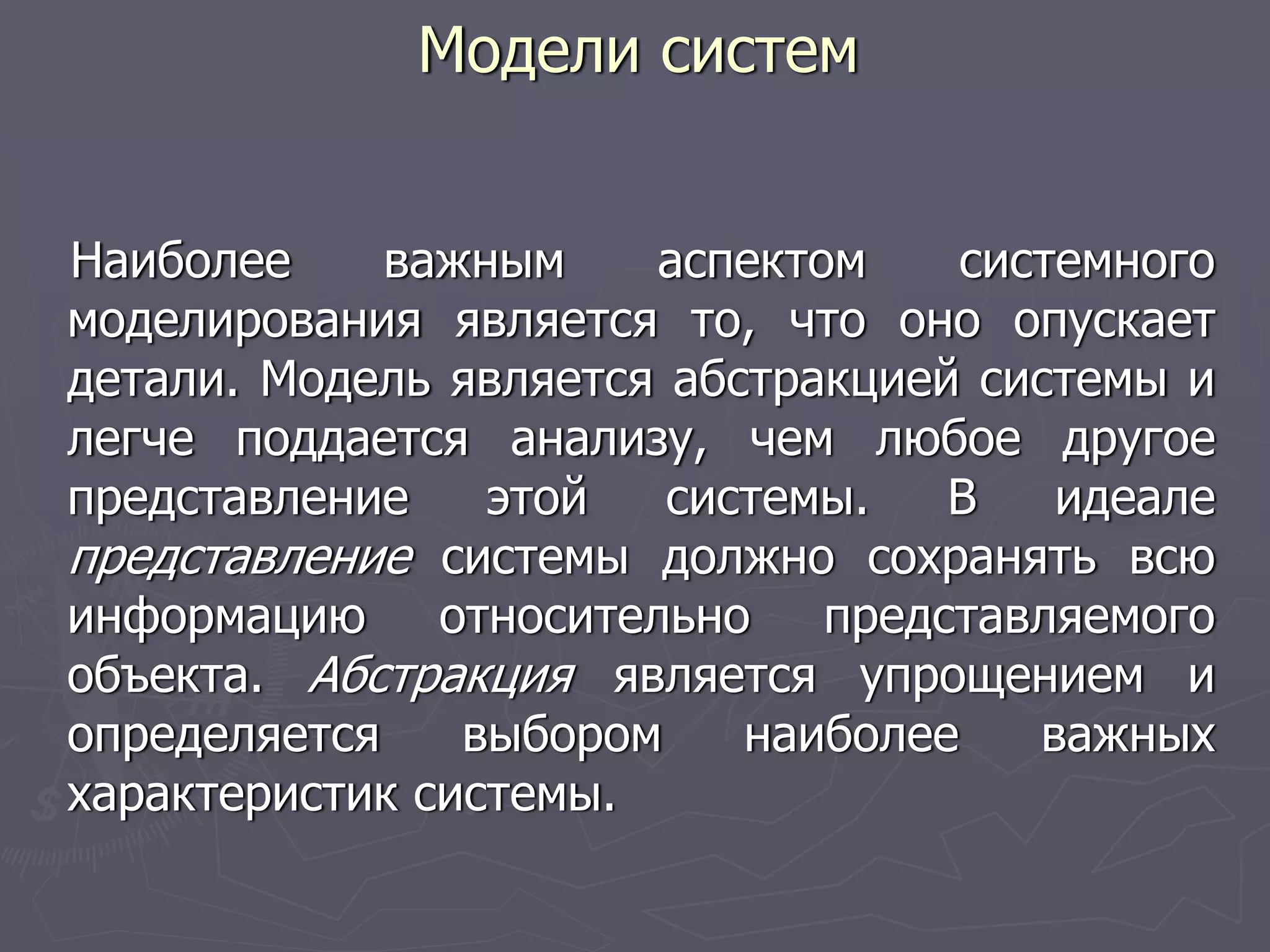 Модели систем
Наиболее важным аспектом системного
моделирования является то, что оно опускает
детали. Модель является абстракцией системы и
легче поддается анализу, чем любое другое
представление этой системы. В идеале
представление системы должно сохранять всю
информацию относительно представляемого
объекта. Абстракция является упрощением и
определяется выбором наиболее важных
характеристик системы.
 