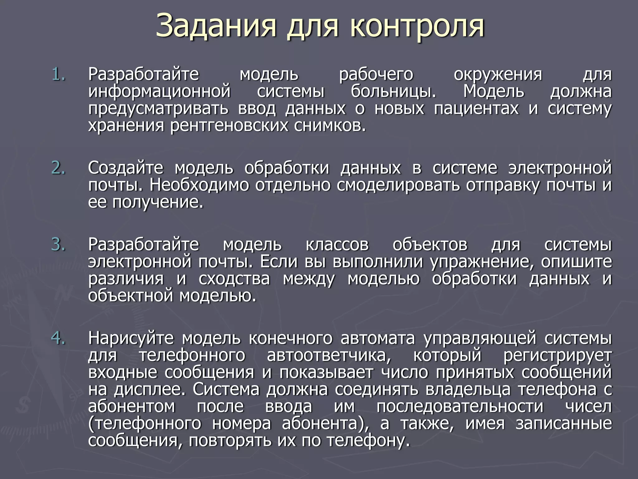 1. Разработайте модель рабочего окружения для
информационной системы больницы. Модель должна
предусматривать ввод данных о новых пациентах и систему
хранения рентгеновских снимков.
2. Создайте модель обработки данных в системе электронной
почты. Необходимо отдельно смоделировать отправку почты и
ее получение.
3. Разработайте модель классов объектов для системы
электронной почты. Если вы выполнили упражнение, опишите
различия и сходства между моделью обработки данных и
объектной моделью.
4. Нарисуйте модель конечного автомата управляющей системы
для телефонного автоответчика, который регистрирует
входные сообщения и показывает число принятых сообщений
на дисплее. Система должна соединять владельца телефона с
абонентом после ввода им последовательности чисел
(телефонного номера абонента), а также, имея записанные
сообщения, повторять их по телефону.
Задания для контроля
 