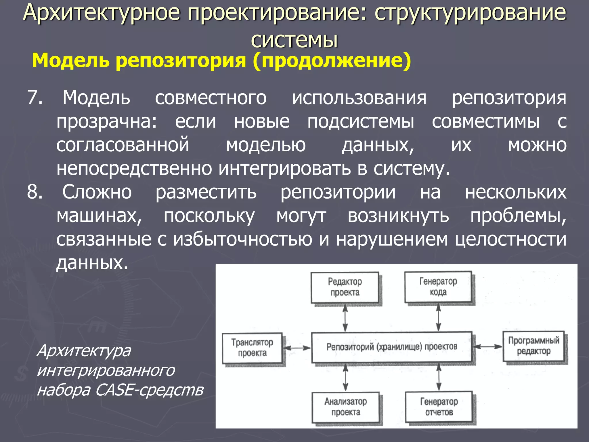 7. Модель совместного использования репозитория
прозрачна: если новые подсистемы совместимы с
согласованной моделью данных, их можно
непосредственно интегрировать в систему.
8. Сложно разместить репозитории на нескольких
машинах, поскольку могут возникнуть проблемы,
связанные с избыточностью и нарушением целостности
данных.
Модель репозитория (продолжение)
Архитектура
интегрированного
набора CASE-средcmв
Архитектурное проектирование: структурирование
системы
 