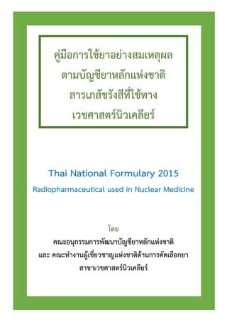คู่มือการใช้ยาอย่างสมเหตุผล
ตามบัญชียาหลักแห่งชาติ
สารเภสัชรังสีที่ใช้ทาง
เวชศาสตร์นิวเคลียร์
Thai National Formulary 2015
Radiopharmaceutical used in Nuclear Medicine
โดย
คณะอนุกรรมการพัฒนาบัญชียาหลักแห่งชาติ
และ คณะทางานผู้เชี่ยวชาญแห่งชาติด้านการคัดเลือกยา
สาขาเวชศาสตร์นิวเคลียร์
 