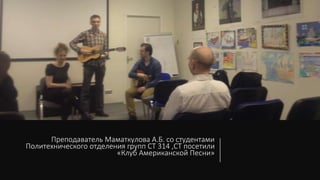 Преподаватель Маматкулова А.Б. со студентами
Политехнического отделения групп СТ 314 ,СТ посетили
«Клуб Американской Песни»
 