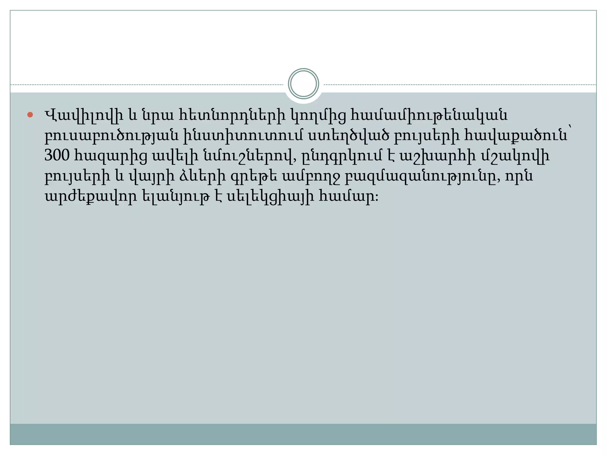  Վավիլովի և նրա հետնորդների կողմից համամիութենական
բուսաբուծության ինստիտուտում ստեղծված բույսերի հավաքածուն՝
300 հազարից ավելի նմուշներով, ընդգրկում է աշխարհի մշակովի
բույսերի և վայրի ձևերի գրեթե ամբողջ բազմազանությունը, որն
արժեքավոր ելանյութ է սելեկցիայի համար։
 