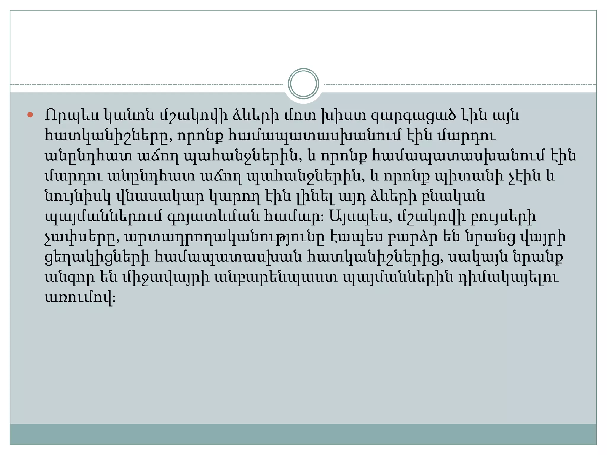  Որպես կանոն մշակովի ձևերի մոտ խիստ զարգացած էին այն
հատկանիշները, որոնք համապատասխանում էին մարդու
անընդհատ աճող պահանջներին, և որոնք համապատասխանում էին
մարդու անընդհատ աճող պահանջներին, և որոնք պիտանի չէին և
նույնիսկ վնասակար կարող էին լինել այդ ձևերի բնական
պայմաններում գոյատևման համար։ Այսպես, մշակովի բույսերի
չափսերը, արտադրողականությունը էապես բարձր են նրանց վայրի
ցեղակիցների համապատասխան հատկանիշներից, սակայն նրանք
անզոր են միջավայրի անբարենպաստ պայմաններին դիմակայելու
առումով։
 