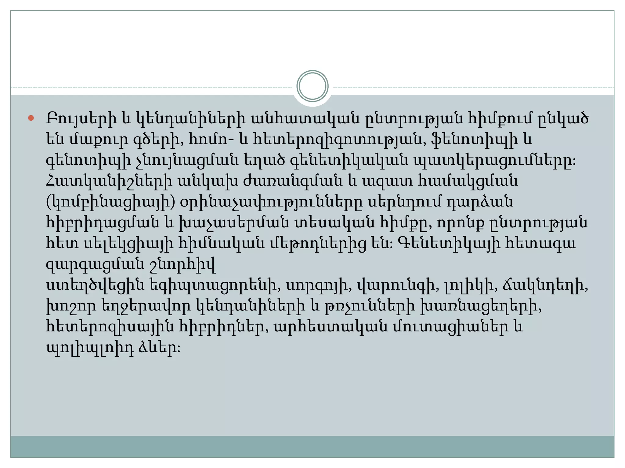  Բույսերի և կենդանիների անհատական ընտրության հիմքում ընկած
են մաքուր գծերի, հոմո- և հետերոզիգոտության, ֆենոտիպի և
գենոտիպի չնույնացման եղած գենետիկական պատկերացումները։
Հատկանիշների անկախ ժառանգման և ազատ համակցման
(կոմբինացիայի) օրինաչափությունները սերնդում դարձան
հիբրիդացման և խաչասերման տեսական հիմքը, որոնք ընտրության
հետ սելեկցիայի հիմնական մեթոդներից են։ Գենետիկայի հետագա
զարգացման շնորհիվ
ստեղծվեցին եգիպտացորենի, սորգոյի, վարունգի, լոլիկի, ճակնդեղի,
խոշոր եղջերավոր կենդանիների և թռչունների խառնացեղերի,
հետերոզիսային հիբրիդներ, արհեստական մուտացիաներ և
պոլիպլոիդ ձևեր։
 
