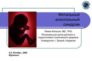 Роман Копосов, MD., PhD
Региональный центр детского и
подросткового психического здоровья
Университет г. Тромсё, Норвегия
Фетальный
алкогольный
синдром
4-5, Oктябрь, 2006
Мурманск
 