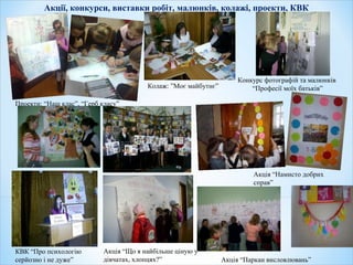 Акції, конкурси, виставки робіт, малюнків, колажі, проекти, КВК
Акція “Що я найбільше ціную у
дівчатах, хлопцях?”
Конкурс фотографій та малюнків
“Професії моїх батьків”
Акція “Намисто добрих
справ”
КВК “Про психологію
серйозно і не дуже” Акція “Паркан висловлювань”
Проекти: “Наш клас”, “Герб класу”
Колаж: ”Моє майбутнє”
 