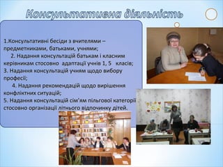 1.Консультативні бесіди з вчителями –1.Консультативні бесіди з вчителями –
предметниками, батьками, учнями;предметниками, батьками, учнями;
2. Надання консультацій батькам і класним2. Надання консультацій батькам і класним
керівникам стосовно адаптації учнів 1, 5 класів;керівникам стосовно адаптації учнів 1, 5 класів;
3. Надання консультацій учням щодо вибору3. Надання консультацій учням щодо вибору
професії;професії;
4. Надання рекомендацій щодо вирішення4. Надання рекомендацій щодо вирішення
конфліктних ситуацій;конфліктних ситуацій;
5. Надання консультацій сім’ям пільгової категорії5. Надання консультацій сім’ям пільгової категорії
стосовно організації літнього відпочинку дітей.стосовно організації літнього відпочинку дітей.
 
