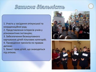1. Участь у засідання опікунської та1. Участь у засідання опікунської та
координаційної рад;координаційної рад;
2. Представлення інтересів учнів у2. Представлення інтересів учнів у
різноманітних інстанціях;різноманітних інстанціях;
3. Забезпечення безкоштовного3. Забезпечення безкоштовного
харчування дітей пільгових категорій;харчування дітей пільгових категорій;
4. Проведення тренінгів по правам4. Проведення тренінгів по правам
дитини;дитини;
5. Захист прав дітей, що знаходяться5. Захист прав дітей, що знаходяться
під опікою.під опікою.
 