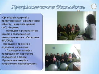 -Організація зустрічей зОрганізація зустрічей з
представниками наркологічногопредставниками наркологічного
кабінету, центру плануваннякабінету, центру планування
сім’ї, лікарями;сім’ї, лікарями;
- Проведення різноманітних- Проведення різноманітних
заходів з попередженнязаходів з попередження
захворюваннню на туберкульоз,захворюваннню на туберкульоз,
ВІЛ/СНІД;ВІЛ/СНІД;
- Проведення тренінгів з- Проведення тренінгів з
подолання насильства;подолання насильства;
- Проведення заходів з- Проведення заходів з
попередження жорстокогопопередження жорстокого
поводження з дітьми.поводження з дітьми.
-Проведення заходів зПроведення заходів з
поофілактики правопорушеньпоофілактики правопорушень
 