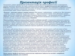 Актуальність деяких професій стає все більшою в умовах зростаючої складності світу та прискорення
науково-технічного прогресу. До таких спеціальностей належить і професія психолога та соціального
педагога. Сьогодні, коли суспільні процеси стають більш динамічними, часто виникають напружені ситуації
у взаєминах між людьми, в колективах та родинах. У зв’язку з дефіцитом спілкування підвищилася роль
психологічних знань, їхнього прикладного аспекту.
Психолог – важлива людина в житті кожного. Він працює з найціннішим – особистістю. Він допомагає
, скеровує, підказує, спрямовує на життеву дорогу … Бути психологом означає бути обізнаним у різних
сферах життя, бути відкритою, небайдужою людиною. Кожна дитина — це маленький всесвіт, і, правильно
дібравши ключик, можна виховати особистість. А найбільшою нагородою для педагога є їх життя, і
відчуття того, що ти допоміг становленню ЛЮДИНИ.
Метою роботи соціально-психологічної служби в учбовому закладі є покращення навчального процесу,
не тільки в цілому з метою оптимізації навчального процесу, а й з урахуванням конкретних труднощів, що
виникають у процесі навчання, взаємин у тріаді "учень-батьки-учитель". Важливо, щоб кожній дитині було
комфортно у школі, щоб вона хотіла до неї ходити та не відчувала себе самотньою й нещасливою.
Важливо, щоби батьки та вчителі побачили її реальні проблеми, захотіли їй допомогти і, головне, зрозуміли,
як це зробити.
Необхідно, щоб дитина, батьки та вчителі не були "ізольовані" один від одного, щоб між ними не було
протистояння. Над проблемами, які виникають між ними, вони мусять працювати спільно, тому що тільки в
цьому випадку можливе оптимальне рішення. Головне завдання соціально-психологічної служби полягає не
в тому, щоб вирішити за них проблему, що виникла, а в тому, щоб об'єднати спільні зусилля для її
рішення.Функції служби дозволяють дотримуватись у школі психологічних умов, необхідних для
повноцінного психічного розвитку й формування особистості дитини, тобто служать цілям психологічної
профілактики. Для цього потрібно мати певні особистісні якості, а саме: уміння слухати, співпереживати.
Працюючи з людьми, важливо чітко та зрозуміло формулювати свої думки, бути працьовитим, товариським,
відповідальним, тактовним, контактним, ерудованим, толерантним. Психологу та соціальному педагогу
важливо мати почуття гумору, володіти широкими професійними знаннями, любити дітей. У процесі
роботи розвиваються такі якості, як уміння спілкуватися з різними людьми, розуміти їхні проблеми та
інтереси, аналізувати, знаходити компроміс; розвиваються спостережливість і професійні знання.
Підвищенню кваліфікації психолога та соціального педагога сприяють: відвідування психологічних
семінарів і майстер-класів, у тому числі присвячених корекційній роботі з дітьми; участь у наукових
конференціях і "круглих столах", присвячених роботі психолога та соціального педагога в системі освіти;
регулярне відвідування бібліотеки та книгарень для ознайомлення з новою психологічною літературою;
ознайомлення з новими методиками й дослідженнями, що стосуються проблем дитячого розвитку .
Таким чином, професія шкільного психолога та соціального педагога на сьогодні є потрібною,
затребуваною, цікавою, але складною.
 