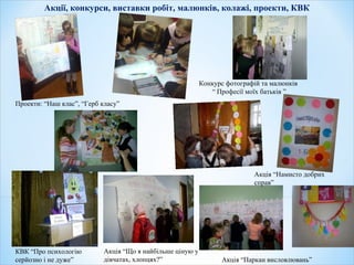 Акції, конкурси, виставки робіт, малюнків, колажі, проекти, КВК
Акція “Що я найбільше ціную у
дівчатах, хлопцях?”
Конкурс фотографій та малюнків
“ Професії моїх батьків ”
Акція “Намисто добрих
справ”
КВК “Про психологію
серйозно і не дуже” Акція “Паркан висловлювань”
Проекти: “Наш клас”, “Герб класу”
”
 