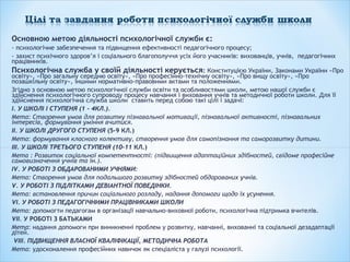 Основною метою діяльності психологічної служби є:
- психологічне забезпечення та підвищення ефективності педагогічного процесу;
- захист психічного здоров’я і соціального благополуччя усіх його учасників: вихованців, учнів, педагогічних
працівників.
Психологічна служба у своїй діяльності керується: Конституцією України, Законами України «Про
освіту», «Про загальну середню освіту», «Про професійно-технічну освіту», «Про вищу освіту», «Про
позашкільну освіту», іншими нормативно-правовими актами та положеннями.
Згідно з основною метою психологічної служби освіти та особливостями школи, метою нашої служби є
здійснення психологічного супроводу процесу навчання і виховання учнів та методичної роботи школи. Для її
здійснення психологічна служба школи ставить перед собою такі цілі і задачі:
І. У ШКОЛІ І СТУПЕНЯ (1 - 4КЛ.).
Мета: Створення умов для розвитку пізнавальної мотивації, пізнавальної активності, пізнавальних
інтересів, формування уміння вчитися.
ІІ. У ШКОЛІ ДРУГОГО СТУПЕНЯ (5-9 КЛ.)
Мета: формування класного колективу, створення умов для самопізнання та саморозвитку дитини.
ІІІ. У ШКОЛІ ТРЕТЬОГО СТУПЕНЯ (10-11 КЛ.)
Мета : Розвиток соціальної компетентності: (підвищення адаптаційних здібностей, свідоме професійне
самовизначення учнів та ін.).
IV. У РОБОТІ З ОБДАРОВАНИМИ УЧНЯМИ:
Мета: Створення умов для подальшого розвитку здібностей обдарованих учнів.
V. У РОБОТІ З ПІДЛІТКАМИ ДЕВІАНТНОЇ ПОВЕДІНКИ.
Мета: встановлення причин соціального розладу, надання допомоги щодо їх усунення.
VI. У РОБОТІ З ПЕДАГОГІЧНИМИ ПРАЦІВНИКАМИ ШКОЛИ
Мета: допомогти педагогам в організації навчально-виховної роботи, психологічна підтримка вчителів.
VІІ. У РОБОТІ З БАТЬКАМИ
Мета: надання допомоги при виникненні проблем у розвитку, навчанні, вихованні та соціальної дезадаптації
дітей.
VІІІ. ПІДВИЩЕННЯ ВЛАСНОЇ КВАЛІФІКАЦІЇ, МЕТОДИЧНА РОБОТА
Мета: удосконалення професійних навичок як спеціаліста у галузі психології.
 