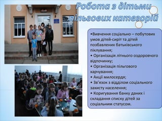 ••Вивчення соціально – побутовихВивчення соціально – побутових
умов дітей-сиріт та дітейумов дітей-сиріт та дітей
позбавлених батьківськогопозбавлених батьківського
піклування;піклування;
• Організація літнього оздоровчого• Організація літнього оздоровчого
відпочинку;відпочинку;
• Організація пільгового• Організація пільгового
харчування;харчування;
• Акції милосердя;• Акції милосердя;
• Зв’язок з відділом соціального• Зв’язок з відділом соціального
захисту населення;захисту населення;
• Коригування банку даних і• Коригування банку даних і
складання списку дітей заскладання списку дітей за
соціальним статусом.соціальним статусом.
 
