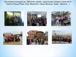 Організація екскурсій до бібліотек, музеїв, туристичних поїздок у різні міста
України (Луцьк,Рівне, Київ, Межигір’я, Умань,Вінниця, Львів , Карпати…)
 