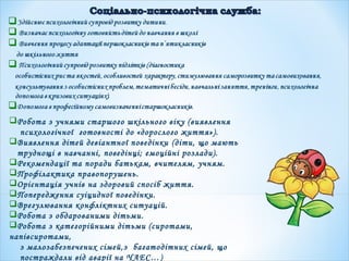 Робота з учнями старшого шкільного віку (виявлення
психологічної готовності до «дорослого життя»).
Виявлення дітей девіантної поведінки (діти, що мають
труднощі в навчанні, поведінці; емоційні розлади).
Рекомендації та поради батькам, вчителям, учням.
Профілактика правопорушень.
Орієнтація учнів на здоровий спосіб життя.
Попередження суіцидної поведінки.
Врегулювання конфліктних ситуацій.
Робота з обдарованими дітьми.
Робота з категорійними дітьми (сиротами,
напівсиротами,
з малозабезпечених сімей,з багатодітних сімей, що
постраждали від аварії на ЧАЕС…)
 