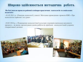 На базі школи провели районні семінари практичних психологів та соціальних
педагогів :
- 01.03.2011 р «Тиждень психології у школі. Методика проведення» провели КВК « Про
психологію серйозно і не дуже»
-10.02 2016 р. « Підвищення психологічної культури учасників навчально-виховного
процесу», на якому презентували досвід роботи по проблемі «психологічний супровід
гіперактивної дитини»
 