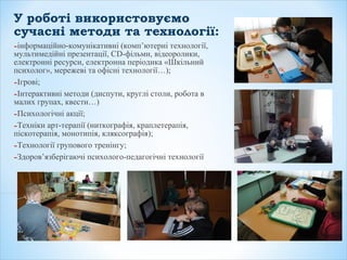 У роботі використовуємо
сучасні методи та технології:
-інформаційно-комунікативні (комп’ютерні технології,
мультимедійні презентації, СD-фільми, відеоролики,
електронні ресурси, електронна періодика «Шкільний
психолог», мережеві та офісні технології…);
-Ігрові;
-Інтерактивні методи (диспути, круглі столи, робота в
малих групах, квести…)
-Психологічні акції;
-Техніки арт-терапії (ниткографія, краплетерапія,
піскотерапія, монотипія, кляксографія);
-Технології групового тренінгу;
-Здоров’язберігаючі психолого-педагогічні технології
 
