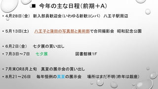  今年の主な日程（前期＋Α）
• ４月２８日（金） 新入部員歓迎会（いわゆる新歓コンパ） 八王子駅周辺
• ５月１３日(土) 八王子と蒲田の写真部と美術部で合同撮影会 昭和記念公園
• ６月2日（金） 七夕展の買い出し
• ７月３日～7日 七夕展 図書館棟１Ｆ
• 7月末OR8月上旬 真夏の展示会の買い出し
• ８月21～26日 毎年恒例の真夏の展示会 場所はまだ不明（昨年は銀座）
 