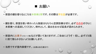  お願い
• 部室の鍵を借りるところは本部棟２階です。その際は学生証が必要です。
• 鍵を借り、部室を使い終わったら施錠はもちろん空調設備は切り、必ずその日のうちに
本部棟への返却してください。例外として、届出を出せば延長が認められます。
• 部室内にお菓子(イエーイ笑)などが置いてありますが、ご自由にどうぞ！但し、必ずゴミ箱
に捨て散らかさないようお願いします。
• 当然ですが室内禁煙です。（お酒は自己責任で）
 