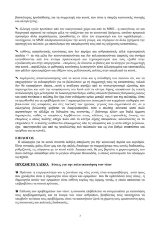 βασικότερης προϋπόθεσης για τη συμμετοχή στα κοινά, που είναι η ύπαρξη κοινωνικής συνοχής
και αλληλεγγύης..
 έλλειψη υγιών προτύπων από τον οικογενειακό χώρο και από τα ΜΜΕ…η οικογένεια, αν και
θεωρητικά παραινεί τα νεότερα μέλη να νοιάζονται για τα κοινωνικά δρώμενα, ωστόσο πρακτικά
προσφέρει άλλα παραδείγματα, προωθώντας εν τέλει τον ατομικισμό και τον ωχαδελφισμό…
ταυτόχρονα, τα ΜΜΕ αποπροσανατολίζουν την κοινή γνώμη και στρέφουν σε άλλα ζητήματα την
προσοχή των πολιτών, με αποτέλεσμα την απομάκρυνσή τους από τις τρέχουσες καταστάσεις..
 ευθύνες εκπαιδευτικής κοινότητας που δεν παρέχει πια ανθρωπιστική, αλλά τεχνοκρατική
παιδεία  τα νέα μέλη δεν κοινωνικοποιούνται και δεν πολιτικοποιούνται επαρκώς και συνάμα
κατευθύνονται από ένα πνεύμα πρακτικισμού και τεχνοκρατισμού που τους εξωθεί στην
εξειδίκευση και στην υπερεργασία…επομένως, δε δίνονται οι βάσεις και τα κίνητρα για συμμετοχή
στα κοινά…παράλληλα, οι μαθητικές κοινότητες λειτουργούν τόσο αλλοτριωμένα και υποτυπωδώς
που μάλλον προετοιμάζουν και εθίζουν τους μελλοντικούς πολίτες στην αποχή από τα κοινά..
 παράγοντας αποστασιοποίησης από τα κοινά είναι και η πεποίθηση των πολιτών ότι, και να
επιχειρήσουν να ενδιαφερθούν για να βελτιώσουν με τη συμμετοχή τους τις καταστάσεις, τελικά
δεν θα καταφέρουν τίποτα…αυτή η αντίληψη πηγάζει από το συγκεντρωτισμό εξουσίας που
παρατηρείται και από την απομάκρυνση του λαού από τα κέντρα λήψης αποφάσεων (η τοπική
αυτοδιοίκηση έχει μετατραπεί σε διακοσμητικό θεσμό, καθώς απώλεσε βασικούς θεσμικούς ρόλους
και κατά συνέπεια ο πολίτης δεν έχει έναν ενδιάμεσο κρίκο μεταξύ αυτού και της πολιτείας, ώστε
να απευθυνθεί για τα προβλήματά του // παρατηρείται στο εσωτερικό των κομμάτων πειθαρχία των
βουλευτών στις αποφάσεις και στις τακτικές των ηγεσιών, γεγονός που σηματοδοτεί ότι, αν ο
εκλεγμένος βουλευτής φοβάται να διαφοροποιηθεί, τότε ο πολίτης αδυνατεί κατά πολύ
περισσότερο να αλλάξει τα δεδομένα της κοινωνίας // βιώνουμε πλέον μια διπλά έμμεση
δημοκρατία, καθώς οι αποφάσεις λαμβάνονται στους κόλπους της ευρωπαϊκής ένωσης και
επομένως ο απλός πολίτης απέχει πολύ από τα κέντρα λήψης αποφάσεων, αδυνατώντας να τα
επηρεάσει)  ο πολίτης αισθάνεται αποκομμένος από τις αποφάσεις και γι αυτό απέχει (εξάλλου,
έχει απογοητευθεί και από τις ψευδολογίες των πολιτικών και ως ένα βαθμό αναπτύσσει και
απέχθεια για τα κοινά)..
ΕΠΙΛΟΓΟΣ
Η αδιαφορία για τα κοινά συνιστά έκδηλη απαξίωση για την κοινωνική πορεία και ευρυθμία.
Είναι συνεπώς χρέος όλων μας και όχι απλώς δικαίωμα να συμμετέχουμε στις κοινές διαδικασίες,
ρυθμίζοντάς τες σύμφωνα με το κοινό καλό. Διαφορετικά, θα μας βαραίνει ο χαρακτηρισμός που
πολύ εύστοχα αποδόθηκε από το μεγάλο ιστορικό Θουκυδίδη, ο οποίος κατονόμασε τον αδιάφορο
ως αχρείο.
ΠΡΟΣΘΕΤΟ ΥΛΙΚΟ: Λύσεις για την πολιτικοποίηση των νέων
 Πρότυπα: η ενεργητικότητα και η ζωντάνια της νέας γενιάς είναι αναμφισβήτητη.. αυτό όμως
που χρειάζεται είναι η δημιουργία νέων αξιών και οραμάτων που θα εμπνεύσουν τους νέους.. η
δημιουργία αυτών των οραμάτων είναι ευθύνη κυρίως της ώριμης γενιάς, η οποία απαιτείται να
επιβραβεύσει τα σωστά πρότυπα..
 Επίλυση των προβλημάτων των νέων: η κοινωνία επιβάλλεται να αντιμετωπίσει με κατανόηση
τους προβληματισμούς και τα όνειρα των νέων ανθρώπων, βοηθώντας τους ταυτόχρονα να
υπερβούν τα όποια τους προβλήματα, ώστε να αποκτήσουν ξανά τη χαμένη τους εμπιστοσύνη προς
τις κοινωνικές και πολιτικές διαδικασίες..
3
 