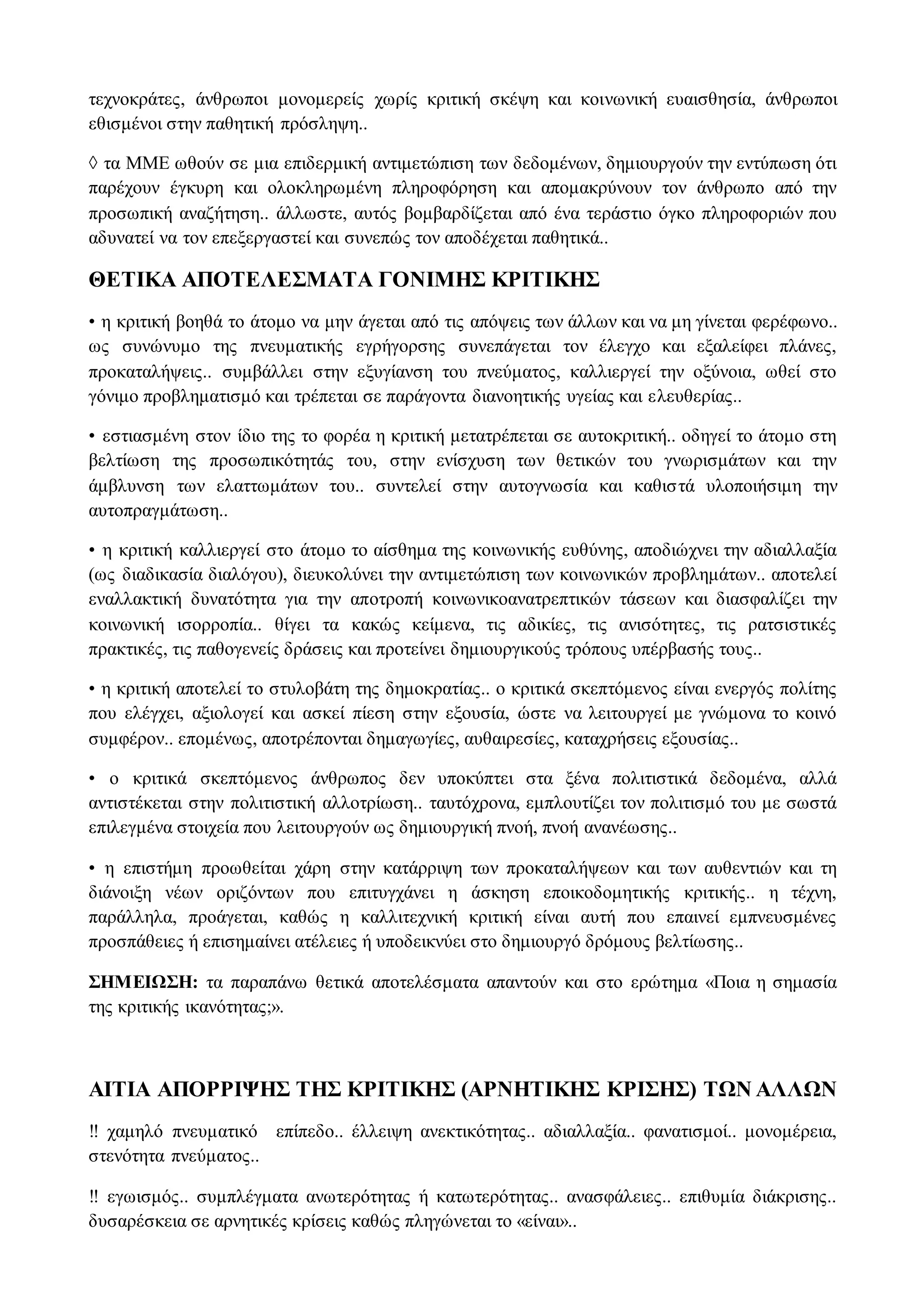τεχνοκράτες, άνθρωποι μονομερείς χωρίς κριτική σκέψη και κοινωνική ευαισθησία, άνθρωποι
εθισμένοι στην παθητική πρόσληψη..
◊ τα ΜΜΕ ωθούν σε μια επιδερμική αντιμετώπιση των δεδομένων, δημιουργούν την εντύπωση ότι
παρέχουν έγκυρη και ολοκληρωμένη πληροφόρηση και απομακρύνουν τον άνθρωπο από την
προσωπική αναζήτηση.. άλλωστε, αυτός βομβαρδίζεται από ένα τεράστιο όγκο πληροφοριών που
αδυνατεί να τον επεξεργαστεί και συνεπώς τον αποδέχεται παθητικά..
ΘΕΤΙΚΑ ΑΠΟΤΕΛΕΣΜΑΤΑ ΓΟΝΙΜΗΣ ΚΡΙΤΙΚΗΣ
• η κριτική βοηθά το άτομο να μην άγεται από τις απόψεις των άλλων και να μη γίνεται φερέφωνο..
ως συνώνυμο της πνευματικής εγρήγορσης συνεπάγεται τον έλεγχο και εξαλείφει πλάνες,
προκαταλήψεις.. συμβάλλει στην εξυγίανση του πνεύματος, καλλιεργεί την οξύνοια, ωθεί στο
γόνιμο προβληματισμό και τρέπεται σε παράγοντα διανοητικής υγείας και ελευθερίας..
• εστιασμένη στον ίδιο της το φορέα η κριτική μετατρέπεται σε αυτοκριτική.. οδηγεί το άτομο στη
βελτίωση της προσωπικότητάς του, στην ενίσχυση των θετικών του γνωρισμάτων και την
άμβλυνση των ελαττωμάτων του.. συντελεί στην αυτογνωσία και καθιστά υλοποιήσιμη την
αυτοπραγμάτωση..
• η κριτική καλλιεργεί στο άτομο το αίσθημα της κοινωνικής ευθύνης, αποδιώχνει την αδιαλλαξία
(ως διαδικασία διαλόγου), διευκολύνει την αντιμετώπιση των κοινωνικών προβλημάτων.. αποτελεί
εναλλακτική δυνατότητα για την αποτροπή κοινωνικοανατρεπτικών τάσεων και διασφαλίζει την
κοινωνική ισορροπία.. θίγει τα κακώς κείμενα, τις αδικίες, τις ανισότητες, τις ρατσιστικές
πρακτικές, τις παθογενείς δράσεις και προτείνει δημιουργικούς τρόπους υπέρβασής τους..
• η κριτική αποτελεί το στυλοβάτη της δημοκρατίας.. ο κριτικά σκεπτόμενος είναι ενεργός πολίτης
που ελέγχει, αξιολογεί και ασκεί πίεση στην εξουσία, ώστε να λειτουργεί με γνώμονα το κοινό
συμφέρον.. επομένως, αποτρέπονται δημαγωγίες, αυθαιρεσίες, καταχρήσεις εξουσίας..
• ο κριτικά σκεπτόμενος άνθρωπος δεν υποκύπτει στα ξένα πολιτιστικά δεδομένα, αλλά
αντιστέκεται στην πολιτιστική αλλοτρίωση.. ταυτόχρονα, εμπλουτίζει τον πολιτισμό του με σωστά
επιλεγμένα στοιχεία που λειτουργούν ως δημιουργική πνοή, πνοή ανανέωσης..
• η επιστήμη προωθείται χάρη στην κατάρριψη των προκαταλήψεων και των αυθεντιών και τη
διάνοιξη νέων οριζόντων που επιτυγχάνει η άσκηση εποικοδομητικής κριτικής.. η τέχνη,
παράλληλα, προάγεται, καθώς η καλλιτεχνική κριτική είναι αυτή που επαινεί εμπνευσμένες
προσπάθειες ή επισημαίνει ατέλειες ή υποδεικνύει στο δημιουργό δρόμους βελτίωσης..
ΣΗΜΕΙΩΣΗ: τα παραπάνω θετικά αποτελέσματα απαντούν και στο ερώτημα «Ποια η σημασία
της κριτικής ικανότητας;».
ΑΙΤΙΑ ΑΠΟΡΡΙΨΗΣ ΤΗΣ ΚΡΙΤΙΚΗΣ (ΑΡΝΗΤΙΚΗΣ ΚΡΙΣΗΣ) ΤΩΝ ΑΛΛΩΝ
‼ χαμηλό πνευματικό επίπεδο.. έλλειψη ανεκτικότητας.. αδιαλλαξία.. φανατισμοί.. μονομέρεια,
στενότητα πνεύματος..
‼ εγωισμός.. συμπλέγματα ανωτερότητας ή κατωτερότητας.. ανασφάλειες.. επιθυμία διάκρισης..
δυσαρέσκεια σε αρνητικές κρίσεις καθώς πληγώνεται το «είναι»..
 