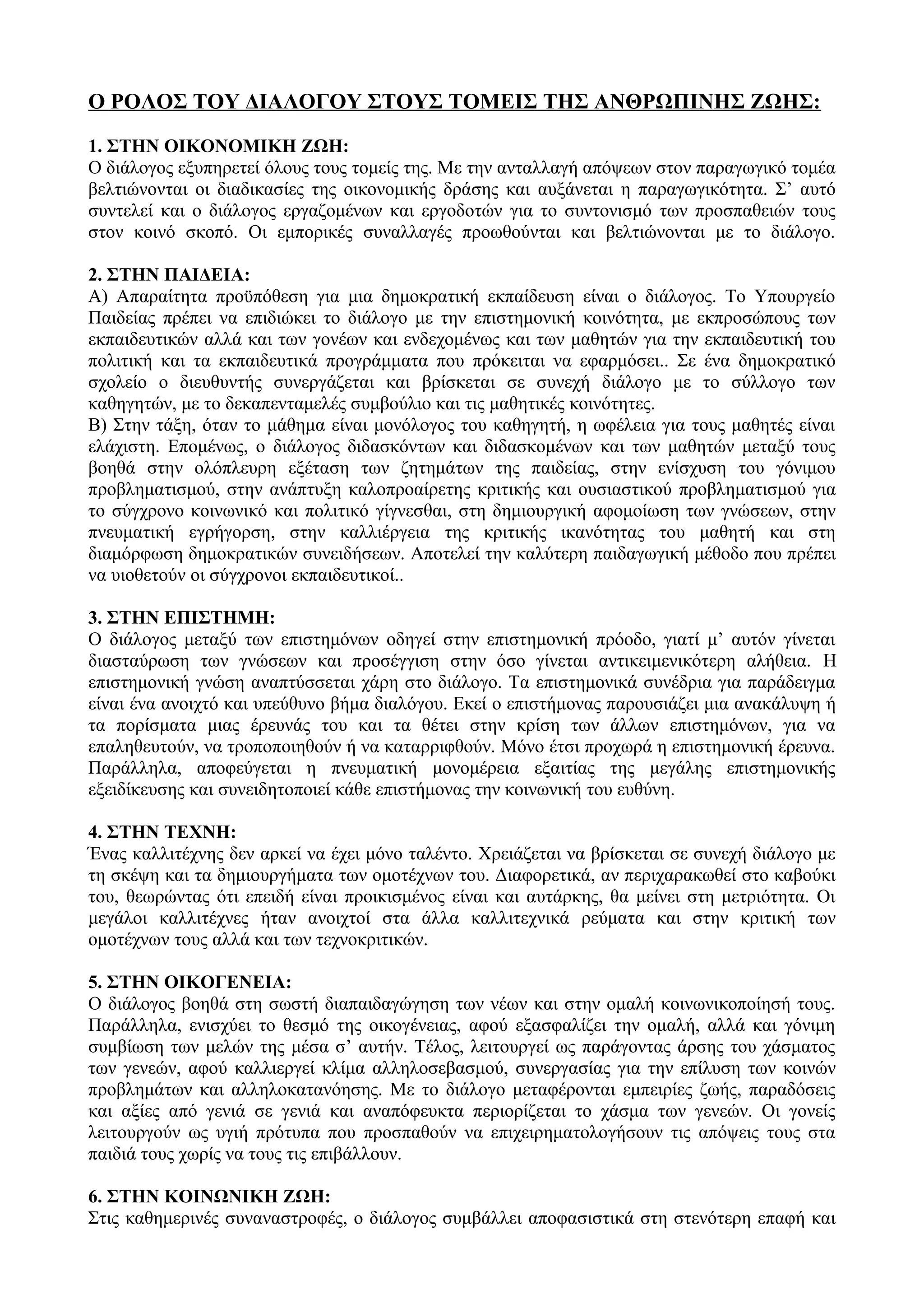 Ο ΡΟΛΟΣ ΤΟΥ ΔΙΑΛΟΓΟΥ ΣΤΟΥΣ ΤΟΜΕΙΣ ΤΗΣ ΑΝΘΡΩΠΙΝΗΣ ΖΩΗΣ:
1. ΣΤΗΝ ΟΙΚΟΝΟΜΙΚΗ ΖΩΗ:
Ο διάλογος εξυπηρετεί όλους τους τομείς της. Με την ανταλλαγή απόψεων στον παραγωγικό τομέα
βελτιώνονται οι διαδικασίες της οικονομικής δράσης και αυξάνεται η παραγωγικότητα. Σ’ αυτό
συντελεί και ο διάλογος εργαζομένων και εργοδοτών για το συντονισμό των προσπαθειών τους
στον κοινό σκοπό. Οι εμπορικές συναλλαγές προωθούνται και βελτιώνονται με το διάλογο.
2. ΣΤΗΝ ΠΑΙΔΕΙΑ:
Α) Απαραίτητα προϋπόθεση για μια δημοκρατική εκπαίδευση είναι ο διάλογος. Το Υπουργείο
Παιδείας πρέπει να επιδιώκει το διάλογο με την επιστημονική κοινότητα, με εκπροσώπους των
εκπαιδευτικών αλλά και των γονέων και ενδεχομένως και των μαθητών για την εκπαιδευτική του
πολιτική και τα εκπαιδευτικά προγράμματα που πρόκειται να εφαρμόσει.. Σε ένα δημοκρατικό
σχολείο ο διευθυντής συνεργάζεται και βρίσκεται σε συνεχή διάλογο με το σύλλογο των
καθηγητών, με το δεκαπενταμελές συμβούλιο και τις μαθητικές κοινότητες.
Β) Στην τάξη, όταν το μάθημα είναι μονόλογος του καθηγητή, η ωφέλεια για τους μαθητές είναι
ελάχιστη. Επομένως, ο διάλογος διδασκόντων και διδασκομένων και των μαθητών μεταξύ τους
βοηθά στην ολόπλευρη εξέταση των ζητημάτων της παιδείας, στην ενίσχυση του γόνιμου
προβληματισμού, στην ανάπτυξη καλοπροαίρετης κριτικής και ουσιαστικού προβληματισμού για
το σύγχρονο κοινωνικό και πολιτικό γίγνεσθαι, στη δημιουργική αφομοίωση των γνώσεων, στην
πνευματική εγρήγορση, στην καλλιέργεια της κριτικής ικανότητας του μαθητή και στη
διαμόρφωση δημοκρατικών συνειδήσεων. Αποτελεί την καλύτερη παιδαγωγική μέθοδο που πρέπει
να υιοθετούν οι σύγχρονοι εκπαιδευτικοί..
3. ΣΤΗΝ ΕΠΙΣΤΗΜΗ:
Ο διάλογος μεταξύ των επιστημόνων οδηγεί στην επιστημονική πρόοδο, γιατί μ’ αυτόν γίνεται
διασταύρωση των γνώσεων και προσέγγιση στην όσο γίνεται αντικειμενικότερη αλήθεια. Η
επιστημονική γνώση αναπτύσσεται χάρη στο διάλογο. Τα επιστημονικά συνέδρια για παράδειγμα
είναι ένα ανοιχτό και υπεύθυνο βήμα διαλόγου. Εκεί ο επιστήμονας παρουσιάζει μια ανακάλυψη ή
τα πορίσματα μιας έρευνάς του και τα θέτει στην κρίση των άλλων επιστημόνων, για να
επαληθευτούν, να τροποποιηθούν ή να καταρριφθούν. Μόνο έτσι προχωρά η επιστημονική έρευνα.
Παράλληλα, αποφεύγεται η πνευματική μονομέρεια εξαιτίας της μεγάλης επιστημονικής
εξειδίκευσης και συνειδητοποιεί κάθε επιστήμονας την κοινωνική του ευθύνη.
4. ΣΤΗΝ ΤΕΧΝΗ:
Ένας καλλιτέχνης δεν αρκεί να έχει μόνο ταλέντο. Χρειάζεται να βρίσκεται σε συνεχή διάλογο με
τη σκέψη και τα δημιουργήματα των ομοτέχνων του. Διαφορετικά, αν περιχαρακωθεί στο καβούκι
του, θεωρώντας ότι επειδή είναι προικισμένος είναι και αυτάρκης, θα μείνει στη μετριότητα. Οι
μεγάλοι καλλιτέχνες ήταν ανοιχτοί στα άλλα καλλιτεχνικά ρεύματα και στην κριτική των
ομοτέχνων τους αλλά και των τεχνοκριτικών.
5. ΣΤΗΝ ΟΙΚΟΓΕΝΕΙΑ:
Ο διάλογος βοηθά στη σωστή διαπαιδαγώγηση των νέων και στην ομαλή κοινωνικοποίησή τους.
Παράλληλα, ενισχύει το θεσμό της οικογένειας, αφού εξασφαλίζει την ομαλή, αλλά και γόνιμη
συμβίωση των μελών της μέσα σ’ αυτήν. Τέλος, λειτουργεί ως παράγοντας άρσης του χάσματος
των γενεών, αφού καλλιεργεί κλίμα αλληλοσεβασμού, συνεργασίας για την επίλυση των κοινών
προβλημάτων και αλληλοκατανόησης. Με το διάλογο μεταφέρονται εμπειρίες ζωής, παραδόσεις
και αξίες από γενιά σε γενιά και αναπόφευκτα περιορίζεται το χάσμα των γενεών. Οι γονείς
λειτουργούν ως υγιή πρότυπα που προσπαθούν να επιχειρηματολογήσουν τις απόψεις τους στα
παιδιά τους χωρίς να τους τις επιβάλλουν.
6. ΣΤΗΝ ΚΟΙΝΩΝΙΚΗ ΖΩΗ:
Στις καθημερινές συναναστροφές, ο διάλογος συμβάλλει αποφασιστικά στη στενότερη επαφή και
 