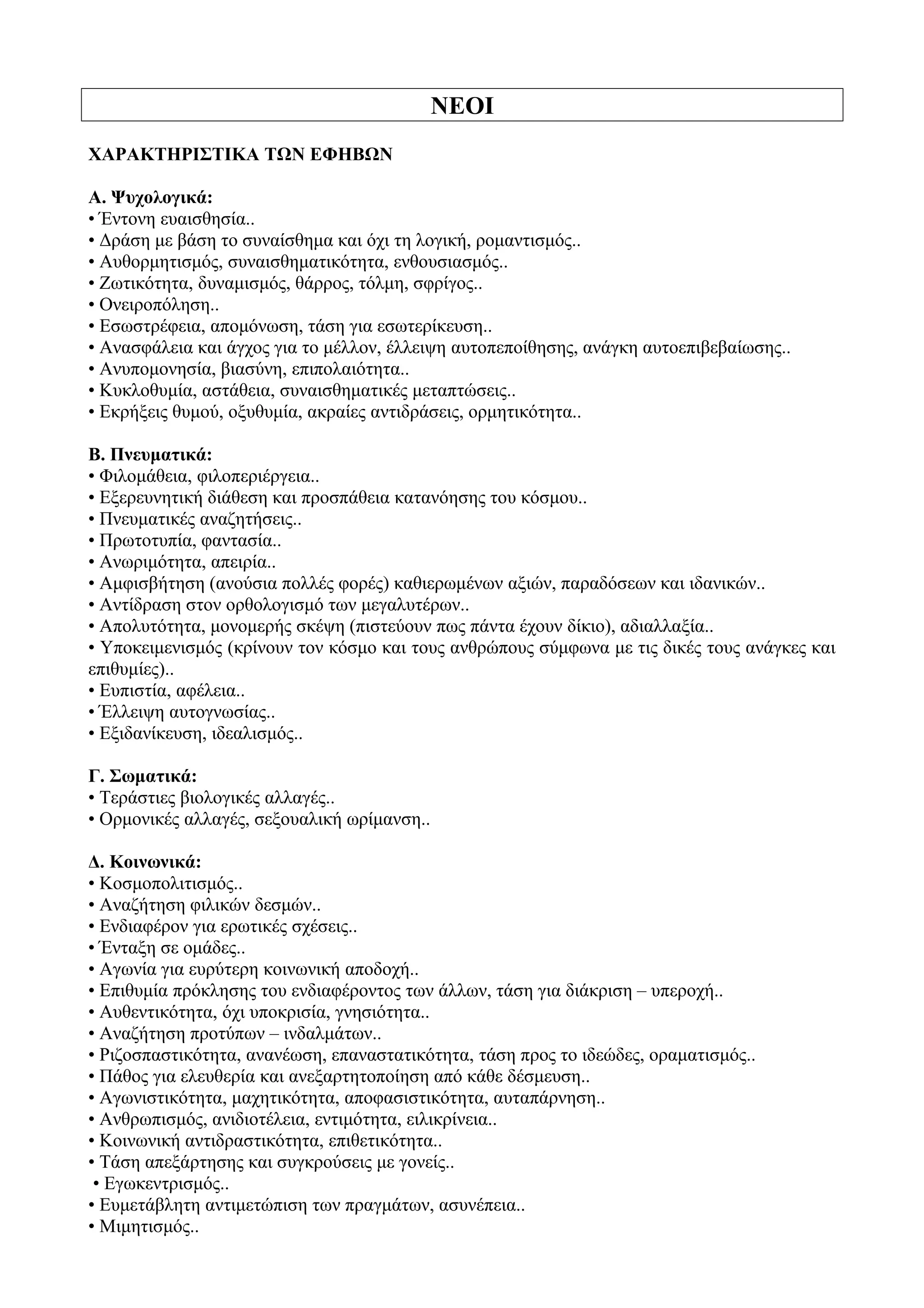 ΝΕΟΙ
ΧΑΡΑΚΤΗΡΙΣΤΙΚΑ ΤΩΝ ΕΦΗΒΩΝ
Α. Ψυχολογικά:
• Έντονη ευαισθησία..
• Δράση με βάση το συναίσθημα και όχι τη λογική, ρομαντισμός..
• Αυθορμητισμός, συναισθηματικότητα, ενθουσιασμός..
• Ζωτικότητα, δυναμισμός, θάρρος, τόλμη, σφρίγος..
• Ονειροπόληση..
• Εσωστρέφεια, απομόνωση, τάση για εσωτερίκευση..
• Ανασφάλεια και άγχος για το μέλλον, έλλειψη αυτοπεποίθησης, ανάγκη αυτοεπιβεβαίωσης..
• Ανυπομονησία, βιασύνη, επιπολαιότητα..
• Κυκλοθυμία, αστάθεια, συναισθηματικές μεταπτώσεις..
• Εκρήξεις θυμού, οξυθυμία, ακραίες αντιδράσεις, ορμητικότητα..
Β. Πνευματικά:
• Φιλομάθεια, φιλοπεριέργεια..
• Εξερευνητική διάθεση και προσπάθεια κατανόησης του κόσμου..
• Πνευματικές αναζητήσεις..
• Πρωτοτυπία, φαντασία..
• Ανωριμότητα, απειρία..
• Αμφισβήτηση (ανούσια πολλές φορές) καθιερωμένων αξιών, παραδόσεων και ιδανικών..
• Αντίδραση στον ορθολογισμό των μεγαλυτέρων..
• Απολυτότητα, μονομερής σκέψη (πιστεύουν πως πάντα έχουν δίκιο), αδιαλλαξία..
• Υποκειμενισμός (κρίνουν τον κόσμο και τους ανθρώπους σύμφωνα με τις δικές τους ανάγκες και
επιθυμίες)..
• Ευπιστία, αφέλεια..
• Έλλειψη αυτογνωσίας..
• Εξιδανίκευση, ιδεαλισμός..
Γ. Σωματικά:
• Τεράστιες βιολογικές αλλαγές..
• Ορμονικές αλλαγές, σεξουαλική ωρίμανση..
Δ. Κοινωνικά:
• Κοσμοπολιτισμός..
• Αναζήτηση φιλικών δεσμών..
• Ενδιαφέρον για ερωτικές σχέσεις..
• Ένταξη σε ομάδες..
• Αγωνία για ευρύτερη κοινωνική αποδοχή..
• Επιθυμία πρόκλησης του ενδιαφέροντος των άλλων, τάση για διάκριση – υπεροχή..
• Αυθεντικότητα, όχι υποκρισία, γνησιότητα..
• Αναζήτηση προτύπων – ινδαλμάτων..
• Ριζοσπαστικότητα, ανανέωση, επαναστατικότητα, τάση προς το ιδεώδες, οραματισμός..
• Πάθος για ελευθερία και ανεξαρτητοποίηση από κάθε δέσμευση..
• Αγωνιστικότητα, μαχητικότητα, αποφασιστικότητα, αυταπάρνηση..
• Ανθρωπισμός, ανιδιοτέλεια, εντιμότητα, ειλικρίνεια..
• Κοινωνική αντιδραστικότητα, επιθετικότητα..
• Τάση απεξάρτησης και συγκρούσεις με γονείς..
• Εγωκεντρισμός..
• Ευμετάβλητη αντιμετώπιση των πραγμάτων, ασυνέπεια..
• Μιμητισμός..
 