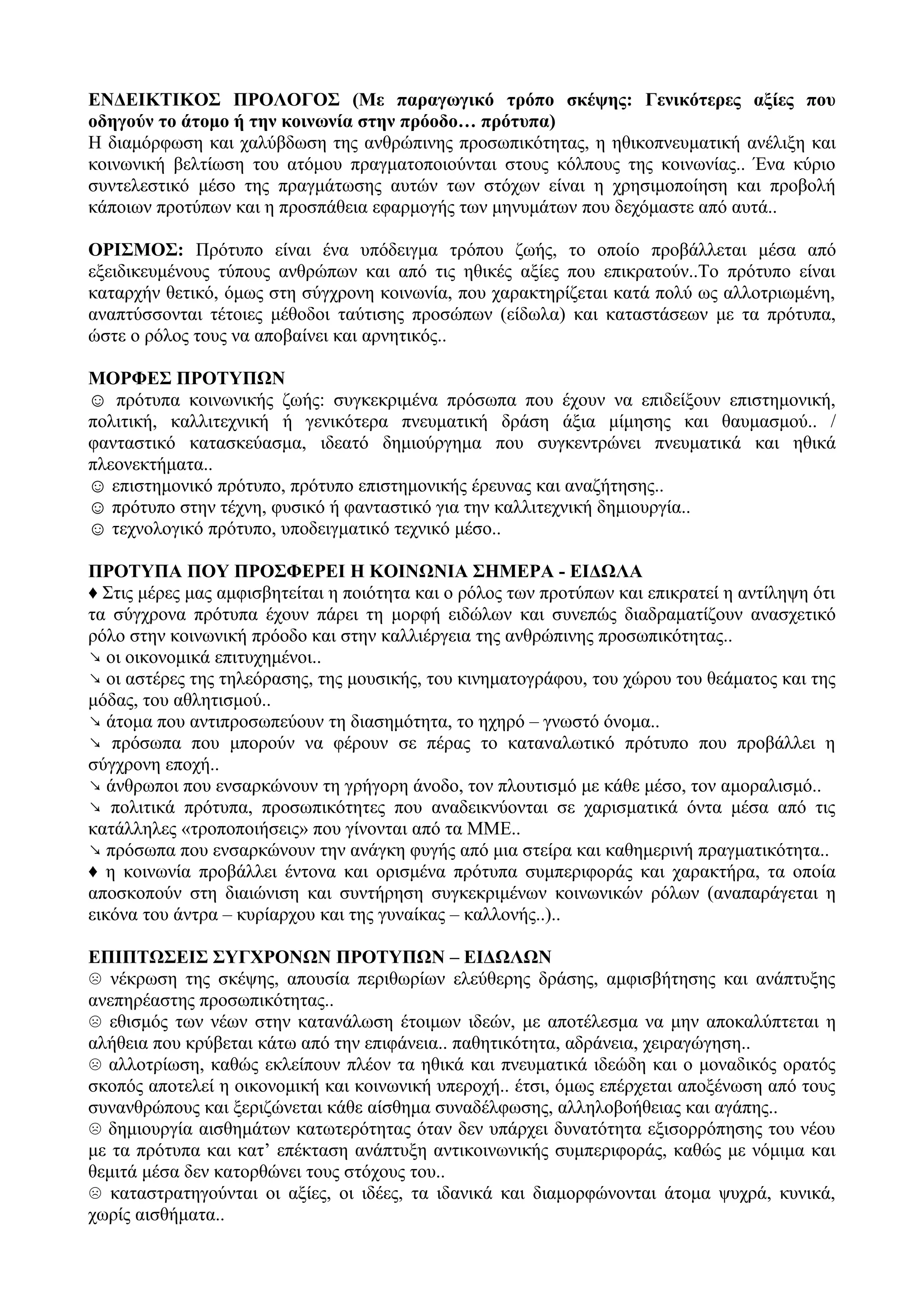 ΕΝΔΕΙΚΤΙΚΟΣ ΠΡΟΛΟΓΟΣ (Με παραγωγικό τρόπο σκέψης: Γενικότερες αξίες που
οδηγούν το άτομο ή την κοινωνία στην πρόοδο… πρότυπα)
Η διαμόρφωση και χαλύβδωση της ανθρώπινης προσωπικότητας, η ηθικοπνευματική ανέλιξη και
κοινωνική βελτίωση του ατόμου πραγματοποιούνται στους κόλπους της κοινωνίας.. Ένα κύριο
συντελεστικό μέσο της πραγμάτωσης αυτών των στόχων είναι η χρησιμοποίηση και προβολή
κάποιων προτύπων και η προσπάθεια εφαρμογής των μηνυμάτων που δεχόμαστε από αυτά..
ΟΡΙΣΜΟΣ: Πρότυπο είναι ένα υπόδειγμα τρόπου ζωής, το οποίο προβάλλεται μέσα από
εξειδικευμένους τύπους ανθρώπων και από τις ηθικές αξίες που επικρατούν..Το πρότυπο είναι
καταρχήν θετικό, όμως στη σύγχρονη κοινωνία, που χαρακτηρίζεται κατά πολύ ως αλλοτριωμένη,
αναπτύσσονται τέτοιες μέθοδοι ταύτισης προσώπων (είδωλα) και καταστάσεων με τα πρότυπα,
ώστε ο ρόλος τους να αποβαίνει και αρνητικός..
ΜΟΡΦΕΣ ΠΡΟΤΥΠΩΝ
☺ πρότυπα κοινωνικής ζωής: συγκεκριμένα πρόσωπα που έχουν να επιδείξουν επιστημονική,
πολιτική, καλλιτεχνική ή γενικότερα πνευματική δράση άξια μίμησης και θαυμασμού.. /
φανταστικό κατασκεύασμα, ιδεατό δημιούργημα που συγκεντρώνει πνευματικά και ηθικά
πλεονεκτήματα..
☺ επιστημονικό πρότυπο, πρότυπο επιστημονικής έρευνας και αναζήτησης..
☺ πρότυπο στην τέχνη, φυσικό ή φανταστικό για την καλλιτεχνική δημιουργία..
☺ τεχνολογικό πρότυπο, υποδειγματικό τεχνικό μέσο..
ΠΡΟΤΥΠΑ ΠΟΥ ΠΡΟΣΦΕΡΕΙ Η ΚΟΙΝΩΝΙΑ ΣΗΜΕΡΑ - ΕΙΔΩΛΑ
♦ Στις μέρες μας αμφισβητείται η ποιότητα και ο ρόλος των προτύπων και επικρατεί η αντίληψη ότι
τα σύγχρονα πρότυπα έχουν πάρει τη μορφή ειδώλων και συνεπώς διαδραματίζουν ανασχετικό
ρόλο στην κοινωνική πρόοδο και στην καλλιέργεια της ανθρώπινης προσωπικότητας..
↘ οι οικονομικά επιτυχημένοι..
↘ οι αστέρες της τηλεόρασης, της μουσικής, του κινηματογράφου, του χώρου του θεάματος και της
μόδας, του αθλητισμού..
↘ άτομα που αντιπροσωπεύουν τη διασημότητα, το ηχηρό – γνωστό όνομα..
↘ πρόσωπα που μπορούν να φέρουν σε πέρας το καταναλωτικό πρότυπο που προβάλλει η
σύγχρονη εποχή..
↘ άνθρωποι που ενσαρκώνουν τη γρήγορη άνοδο, τον πλουτισμό με κάθε μέσο, τον αμοραλισμό..
↘ πολιτικά πρότυπα, προσωπικότητες που αναδεικνύονται σε χαρισματικά όντα μέσα από τις
κατάλληλες «τροποποιήσεις» που γίνονται από τα ΜΜΕ..
↘ πρόσωπα που ενσαρκώνουν την ανάγκη φυγής από μια στείρα και καθημερινή πραγματικότητα..
♦ η κοινωνία προβάλλει έντονα και ορισμένα πρότυπα συμπεριφοράς και χαρακτήρα, τα οποία
αποσκοπούν στη διαιώνιση και συντήρηση συγκεκριμένων κοινωνικών ρόλων (αναπαράγεται η
εικόνα του άντρα – κυρίαρχου και της γυναίκας – καλλονής..)..
ΕΠΙΠΤΩΣΕΙΣ ΣΥΓΧΡΟΝΩΝ ΠΡΟΤΥΠΩΝ – ΕΙΔΩΛΩΝ
☹ νέκρωση της σκέψης, απουσία περιθωρίων ελεύθερης δράσης, αμφισβήτησης και ανάπτυξης
ανεπηρέαστης προσωπικότητας..
☹ εθισμός των νέων στην κατανάλωση έτοιμων ιδεών, με αποτέλεσμα να μην αποκαλύπτεται η
αλήθεια που κρύβεται κάτω από την επιφάνεια.. παθητικότητα, αδράνεια, χειραγώγηση..
☹ αλλοτρίωση, καθώς εκλείπουν πλέον τα ηθικά και πνευματικά ιδεώδη και ο μοναδικός ορατός
σκοπός αποτελεί η οικονομική και κοινωνική υπεροχή.. έτσι, όμως επέρχεται αποξένωση από τους
συνανθρώπους και ξεριζώνεται κάθε αίσθημα συναδέλφωσης, αλληλοβοήθειας και αγάπης..
☹ δημιουργία αισθημάτων κατωτερότητας όταν δεν υπάρχει δυνατότητα εξισορρόπησης του νέου
με τα πρότυπα και κατ’ επέκταση ανάπτυξη αντικοινωνικής συμπεριφοράς, καθώς με νόμιμα και
θεμιτά μέσα δεν κατορθώνει τους στόχους του..
☹ καταστρατηγούνται οι αξίες, οι ιδέες, τα ιδανικά και διαμορφώνονται άτομα ψυχρά, κυνικά,
χωρίς αισθήματα..
 