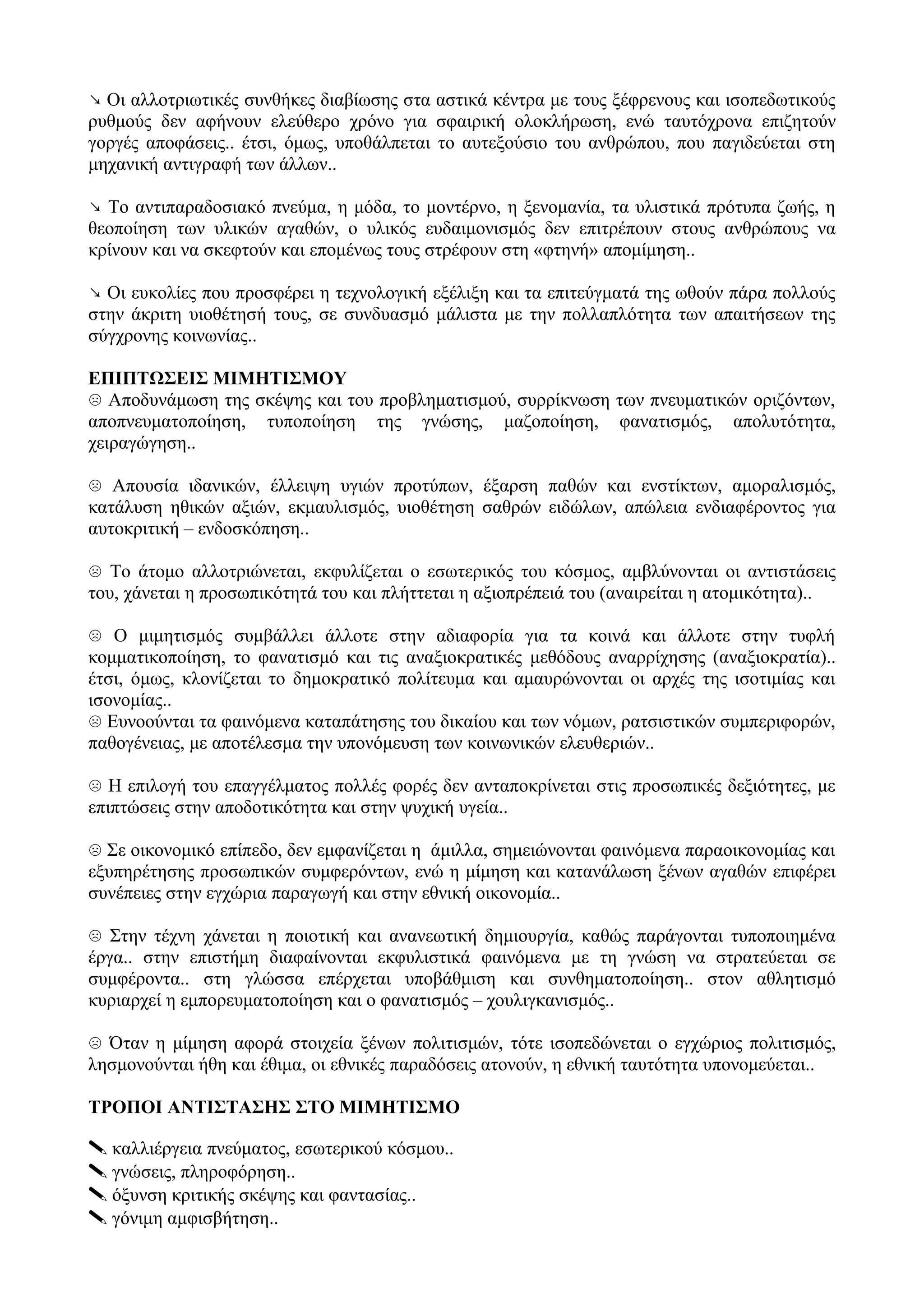 ↘ Οι αλλοτριωτικές συνθήκες διαβίωσης στα αστικά κέντρα με τους ξέφρενους και ισοπεδωτικούς
ρυθμούς δεν αφήνουν ελεύθερο χρόνο για σφαιρική ολοκλήρωση, ενώ ταυτόχρονα επιζητούν
γοργές αποφάσεις.. έτσι, όμως, υποθάλπεται το αυτεξούσιο του ανθρώπου, που παγιδεύεται στη
μηχανική αντιγραφή των άλλων..
↘ Το αντιπαραδοσιακό πνεύμα, η μόδα, το μοντέρνο, η ξενομανία, τα υλιστικά πρότυπα ζωής, η
θεοποίηση των υλικών αγαθών, ο υλικός ευδαιμονισμός δεν επιτρέπουν στους ανθρώπους να
κρίνουν και να σκεφτούν και επομένως τους στρέφουν στη «φτηνή» απομίμηση..
↘ Οι ευκολίες που προσφέρει η τεχνολογική εξέλιξη και τα επιτεύγματά της ωθούν πάρα πολλούς
στην άκριτη υιοθέτησή τους, σε συνδυασμό μάλιστα με την πολλαπλότητα των απαιτήσεων της
σύγχρονης κοινωνίας..
ΕΠΙΠΤΩΣΕΙΣ ΜΙΜΗΤΙΣΜΟΥ
☹ Αποδυνάμωση της σκέψης και του προβληματισμού, συρρίκνωση των πνευματικών οριζόντων,
αποπνευματοποίηση, τυποποίηση της γνώσης, μαζοποίηση, φανατισμός, απολυτότητα,
χειραγώγηση..
☹ Απουσία ιδανικών, έλλειψη υγιών προτύπων, έξαρση παθών και ενστίκτων, αμοραλισμός,
κατάλυση ηθικών αξιών, εκμαυλισμός, υιοθέτηση σαθρών ειδώλων, απώλεια ενδιαφέροντος για
αυτοκριτική – ενδοσκόπηση..
☹ Το άτομο αλλοτριώνεται, εκφυλίζεται ο εσωτερικός του κόσμος, αμβλύνονται οι αντιστάσεις
του, χάνεται η προσωπικότητά του και πλήττεται η αξιοπρέπειά του (αναιρείται η ατομικότητα)..
☹ Ο μιμητισμός συμβάλλει άλλοτε στην αδιαφορία για τα κοινά και άλλοτε στην τυφλή
κομματικοποίηση, το φανατισμό και τις αναξιοκρατικές μεθόδους αναρρίχησης (αναξιοκρατία)..
έτσι, όμως, κλονίζεται το δημοκρατικό πολίτευμα και αμαυρώνονται οι αρχές της ισοτιμίας και
ισονομίας..
☹ Ευνοούνται τα φαινόμενα καταπάτησης του δικαίου και των νόμων, ρατσιστικών συμπεριφορών,
παθογένειας, με αποτέλεσμα την υπονόμευση των κοινωνικών ελευθεριών..
☹ Η επιλογή του επαγγέλματος πολλές φορές δεν ανταποκρίνεται στις προσωπικές δεξιότητες, με
επιπτώσεις στην αποδοτικότητα και στην ψυχική υγεία..
☹ Σε οικονομικό επίπεδο, δεν εμφανίζεται η άμιλλα, σημειώνονται φαινόμενα παραοικονομίας και
εξυπηρέτησης προσωπικών συμφερόντων, ενώ η μίμηση και κατανάλωση ξένων αγαθών επιφέρει
συνέπειες στην εγχώρια παραγωγή και στην εθνική οικονομία..
☹ Στην τέχνη χάνεται η ποιοτική και ανανεωτική δημιουργία, καθώς παράγονται τυποποιημένα
έργα.. στην επιστήμη διαφαίνονται εκφυλιστικά φαινόμενα με τη γνώση να στρατεύεται σε
συμφέροντα.. στη γλώσσα επέρχεται υποβάθμιση και συνθηματοποίηση.. στον αθλητισμό
κυριαρχεί η εμπορευματοποίηση και ο φανατισμός – χουλιγκανισμός..
☹ Όταν η μίμηση αφορά στοιχεία ξένων πολιτισμών, τότε ισοπεδώνεται ο εγχώριος πολιτισμός,
λησμονούνται ήθη και έθιμα, οι εθνικές παραδόσεις ατονούν, η εθνική ταυτότητα υπονομεύεται..
ΤΡΟΠΟΙ ΑΝΤΙΣΤΑΣΗΣ ΣΤΟ ΜΙΜΗΤΙΣΜΟ
 καλλιέργεια πνεύματος, εσωτερικού κόσμου..
 γνώσεις, πληροφόρηση..
 όξυνση κριτικής σκέψης και φαντασίας..
 γόνιμη αμφισβήτηση..
 