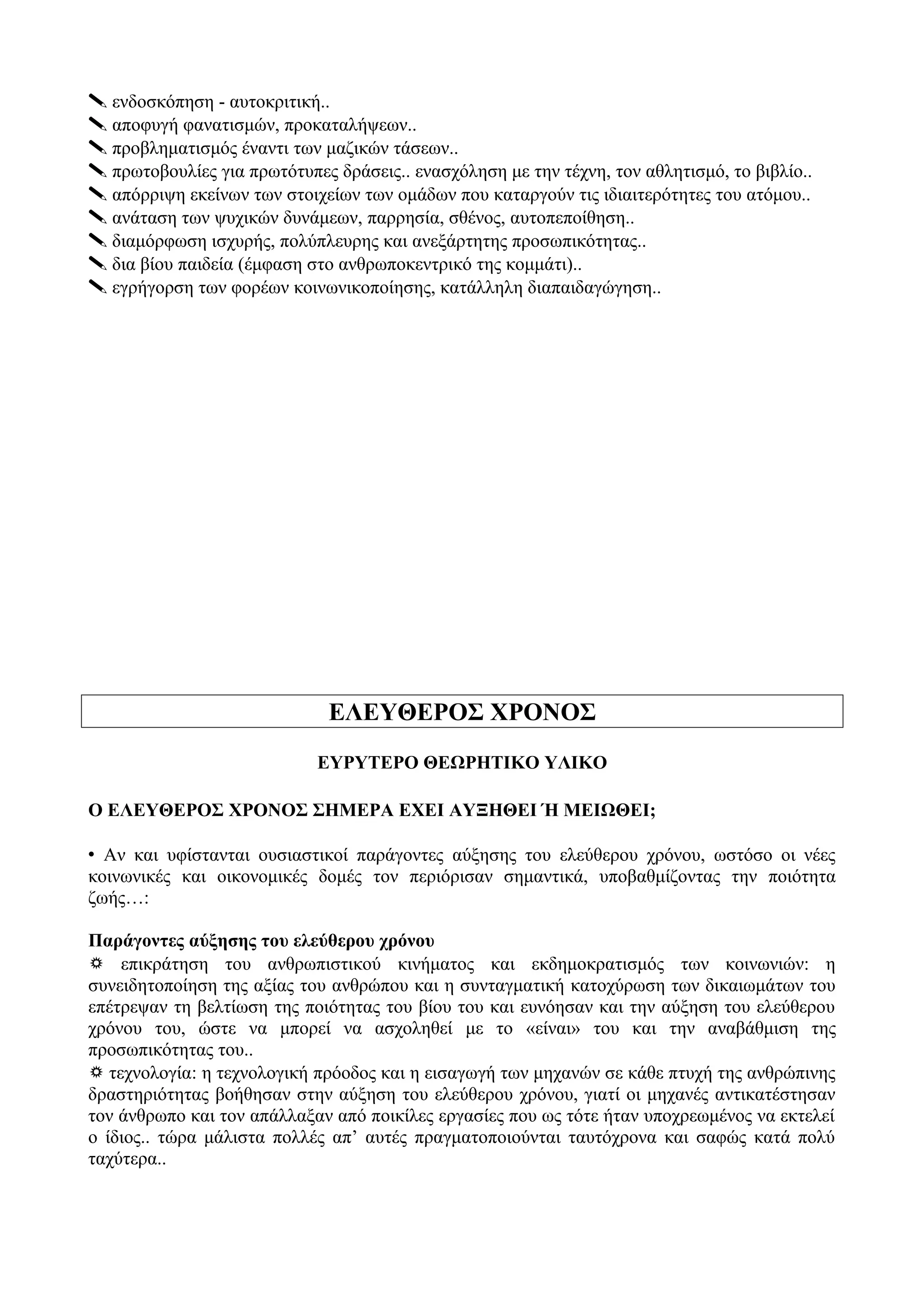  ενδοσκόπηση - αυτοκριτική..
 αποφυγή φανατισμών, προκαταλήψεων..
 προβληματισμός έναντι των μαζικών τάσεων..
 πρωτοβουλίες για πρωτότυπες δράσεις.. ενασχόληση με την τέχνη, τον αθλητισμό, το βιβλίο..
 απόρριψη εκείνων των στοιχείων των ομάδων που καταργούν τις ιδιαιτερότητες του ατόμου..
 ανάταση των ψυχικών δυνάμεων, παρρησία, σθένος, αυτοπεποίθηση..
 διαμόρφωση ισχυρής, πολύπλευρης και ανεξάρτητης προσωπικότητας..
 δια βίου παιδεία (έμφαση στο ανθρωποκεντρικό της κομμάτι)..
 εγρήγορση των φορέων κοινωνικοποίησης, κατάλληλη διαπαιδαγώγηση..
ΕΛΕΥΘΕΡΟΣ ΧΡΟΝΟΣ
ΕΥΡΥΤΕΡΟ ΘΕΩΡΗΤΙΚΟ ΥΛΙΚΟ
Ο ΕΛΕΥΘΕΡΟΣ ΧΡΟΝΟΣ ΣΗΜΕΡΑ ΕΧΕΙ ΑΥΞΗΘΕΙ Ή ΜΕΙΩΘΕΙ;
 Αν και υφίστανται ουσιαστικοί παράγοντες αύξησης του ελεύθερου χρόνου, ωστόσο οι νέες
κοινωνικές και οικονομικές δομές τον περιόρισαν σημαντικά, υποβαθμίζοντας την ποιότητα
ζωής…:
Παράγοντες αύξησης του ελεύθερου χρόνου
 επικράτηση του ανθρωπιστικού κινήματος και εκδημοκρατισμός των κοινωνιών: η
συνειδητοποίηση της αξίας του ανθρώπου και η συνταγματική κατοχύρωση των δικαιωμάτων του
επέτρεψαν τη βελτίωση της ποιότητας του βίου του και ευνόησαν και την αύξηση του ελεύθερου
χρόνου του, ώστε να μπορεί να ασχοληθεί με το «είναι» του και την αναβάθμιση της
προσωπικότητας του..
 τεχνολογία: η τεχνολογική πρόοδος και η εισαγωγή των μηχανών σε κάθε πτυχή της ανθρώπινης
δραστηριότητας βοήθησαν στην αύξηση του ελεύθερου χρόνου, γιατί οι μηχανές αντικατέστησαν
τον άνθρωπο και τον απάλλαξαν από ποικίλες εργασίες που ως τότε ήταν υποχρεωμένος να εκτελεί
ο ίδιος.. τώρα μάλιστα πολλές απ’ αυτές πραγματοποιούνται ταυτόχρονα και σαφώς κατά πολύ
ταχύτερα..
 
