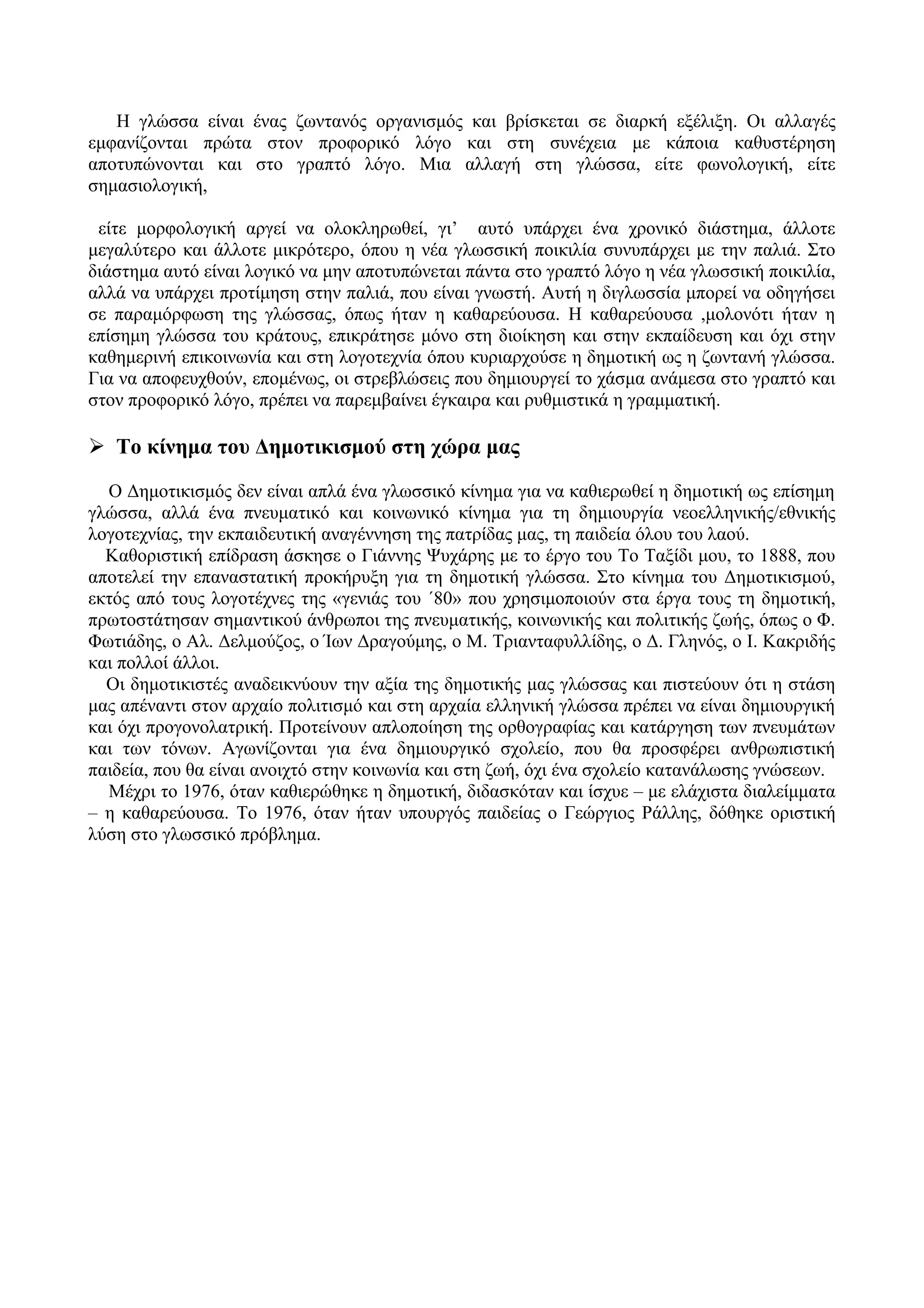 Η γλώσσα είναι ένας ζωντανός οργανισμός και βρίσκεται σε διαρκή εξέλιξη. Οι αλλαγές
εμφανίζονται πρώτα στον προφορικό λόγο και στη συνέχεια με κάποια καθυστέρηση
αποτυπώνονται και στο γραπτό λόγο. Μια αλλαγή στη γλώσσα, είτε φωνολογική, είτε
σημασιολογική,
είτε μορφολογική αργεί να ολοκληρωθεί, γι’ αυτό υπάρχει ένα χρονικό διάστημα, άλλοτε
μεγαλύτερο και άλλοτε μικρότερο, όπου η νέα γλωσσική ποικιλία συνυπάρχει με την παλιά. Στο
διάστημα αυτό είναι λογικό να μην αποτυπώνεται πάντα στο γραπτό λόγο η νέα γλωσσική ποικιλία,
αλλά να υπάρχει προτίμηση στην παλιά, που είναι γνωστή. Αυτή η διγλωσσία μπορεί να οδηγήσει
σε παραμόρφωση της γλώσσας, όπως ήταν η καθαρεύουσα. Η καθαρεύουσα ,μολονότι ήταν η
επίσημη γλώσσα του κράτους, επικράτησε μόνο στη διοίκηση και στην εκπαίδευση και όχι στην
καθημερινή επικοινωνία και στη λογοτεχνία όπου κυριαρχούσε η δημοτική ως η ζωντανή γλώσσα.
Για να αποφευχθούν, επομένως, οι στρεβλώσεις που δημιουργεί το χάσμα ανάμεσα στο γραπτό και
στον προφορικό λόγο, πρέπει να παρεμβαίνει έγκαιρα και ρυθμιστικά η γραμματική.
 Το κίνημα του Δημοτικισμού στη χώρα μας
Ο Δημοτικισμός δεν είναι απλά ένα γλωσσικό κίνημα για να καθιερωθεί η δημοτική ως επίσημη
γλώσσα, αλλά ένα πνευματικό και κοινωνικό κίνημα για τη δημιουργία νεοελληνικής/εθνικής
λογοτεχνίας, την εκπαιδευτική αναγέννηση της πατρίδας μας, τη παιδεία όλου του λαού.
Καθοριστική επίδραση άσκησε ο Γιάννης Ψυχάρης με το έργο του Το Ταξίδι μου, το 1888, που
αποτελεί την επαναστατική προκήρυξη για τη δημοτική γλώσσα. Στο κίνημα του Δημοτικισμού,
εκτός από τους λογοτέχνες της «γενιάς του ΄80» που χρησιμοποιούν στα έργα τους τη δημοτική,
πρωτοστάτησαν σημαντικού άνθρωποι της πνευματικής, κοινωνικής και πολιτικής ζωής, όπως ο Φ.
Φωτιάδης, ο Αλ. Δελμούζος, ο Ίων Δραγούμης, ο Μ. Τριανταφυλλίδης, ο Δ. Γληνός, ο Ι. Κακριδής
και πολλοί άλλοι.
Οι δημοτικιστές αναδεικνύουν την αξία της δημοτικής μας γλώσσας και πιστεύουν ότι η στάση
μας απέναντι στον αρχαίο πολιτισμό και στη αρχαία ελληνική γλώσσα πρέπει να είναι δημιουργική
και όχι προγονολατρική. Προτείνουν απλοποίηση της ορθογραφίας και κατάργηση των πνευμάτων
και των τόνων. Αγωνίζονται για ένα δημιουργικό σχολείο, που θα προσφέρει ανθρωπιστική
παιδεία, που θα είναι ανοιχτό στην κοινωνία και στη ζωή, όχι ένα σχολείο κατανάλωσης γνώσεων.
Μέχρι το 1976, όταν καθιερώθηκε η δημοτική, διδασκόταν και ίσχυε – με ελάχιστα διαλείμματα
– η καθαρεύουσα. Το 1976, όταν ήταν υπουργός παιδείας ο Γεώργιος Ράλλης, δόθηκε οριστική
λύση στο γλωσσικό πρόβλημα.
 