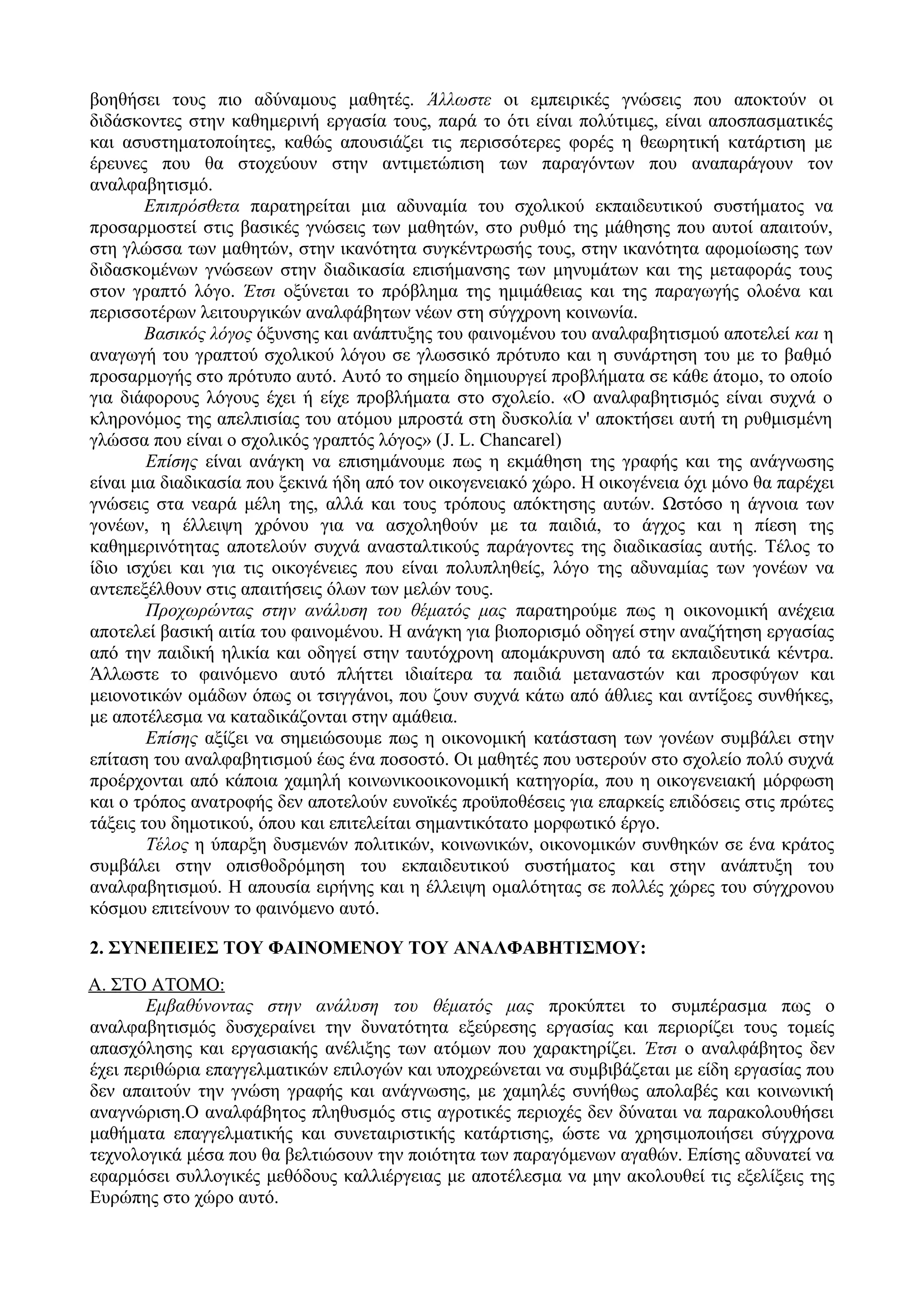 βοηθήσει τους πιο αδύναμους μαθητές. Άλλωστε οι εμπειρικές γνώσεις που αποκτούν οι
διδάσκοντες στην καθημερινή εργασία τους, παρά το ότι είναι πολύτιμες, είναι αποσπασματικές
και ασυστηματοποίητες, καθώς απουσιάζει τις περισσότερες φορές η θεωρητική κατάρτιση με
έρευνες που θα στοχεύουν στην αντιμετώπιση των παραγόντων που αναπαράγουν τον
αναλφαβητισμό.
Επιπρόσθετα παρατηρείται μια αδυναμία του σχολικού εκπαιδευτικού συστήματος να
προσαρμοστεί στις βασικές γνώσεις των μαθητών, στο ρυθμό της μάθησης που αυτοί απαιτούν,
στη γλώσσα των μαθητών, στην ικανότητα συγκέντρωσής τους, στην ικανότητα αφομοίωσης των
διδασκομένων γνώσεων στην διαδικασία επισήμανσης των μηνυμάτων και της μεταφοράς τους
στον γραπτό λόγο. Έτσι οξύνεται το πρόβλημα της ημιμάθειας και της παραγωγής ολοένα και
περισσοτέρων λειτουργικών αναλφάβητων νέων στη σύγχρονη κοινωνία.
Βασικός λόγος όξυνσης και ανάπτυξης του φαινομένου του αναλφαβητισμού αποτελεί και η
αναγωγή του γραπτού σχολικού λόγου σε γλωσσικό πρότυπο και η συνάρτηση του με το βαθμό
προσαρμογής στο πρότυπο αυτό. Αυτό το σημείο δημιουργεί προβλήματα σε κάθε άτομο, το οποίο
για διάφορους λόγους έχει ή είχε προβλήματα στο σχολείο. «Ο αναλφαβητισμός είναι συχνά ο
κληρονόμος της απελπισίας του ατόμου μπροστά στη δυσκολία ν' αποκτήσει αυτή τη ρυθμισμένη
γλώσσα που είναι ο σχολικός γραπτός λόγος» (J. L. Chancarel)
Επίσης είναι ανάγκη να επισημάνουμε πως η εκμάθηση της γραφής και της ανάγνωσης
είναι μια διαδικασία που ξεκινά ήδη από τον οικογενειακό χώρο. Η οικογένεια όχι μόνο θα παρέχει
γνώσεις στα νεαρά μέλη της, αλλά και τους τρόπους απόκτησης αυτών. Ωστόσο η άγνοια των
γονέων, η έλλειψη χρόνου για να ασχοληθούν με τα παιδιά, το άγχος και η πίεση της
καθημερινότητας αποτελούν συχνά ανασταλτικούς παράγοντες της διαδικασίας αυτής. Τέλος το
ίδιο ισχύει και για τις οικογένειες που είναι πολυπληθείς, λόγο της αδυναμίας των γονέων να
αντεπεξέλθουν στις απαιτήσεις όλων των μελών τους.
Προχωρώντας στην ανάλυση του θέματός μας παρατηρούμε πως η οικονομική ανέχεια
αποτελεί βασική αιτία του φαινομένου. Η ανάγκη για βιοπορισμό οδηγεί στην αναζήτηση εργασίας
από την παιδική ηλικία και οδηγεί στην ταυτόχρονη απομάκρυνση από τα εκπαιδευτικά κέντρα.
Άλλωστε το φαινόμενο αυτό πλήττει ιδιαίτερα τα παιδιά μεταναστών και προσφύγων και
μειονοτικών ομάδων όπως οι τσιγγάνοι, που ζουν συχνά κάτω από άθλιες και αντίξοες συνθήκες,
με αποτέλεσμα να καταδικάζονται στην αμάθεια.
Επίσης αξίζει να σημειώσουμε πως η οικονομική κατάσταση των γονέων συμβάλει στην
επίταση του αναλφαβητισμού έως ένα ποσοστό. Οι μαθητές που υστερούν στο σχολείο πολύ συχνά
προέρχονται από κάποια χαμηλή κοινωνικοοικονομική κατηγορία, που η οικογενειακή μόρφωση
και ο τρόπος ανατροφής δεν αποτελούν ευνοϊκές προϋποθέσεις για επαρκείς επιδόσεις στις πρώτες
τάξεις του δημοτικού, όπου και επιτελείται σημαντικότατο μορφωτικό έργο.
Τέλος η ύπαρξη δυσμενών πολιτικών, κοινωνικών, οικονομικών συνθηκών σε ένα κράτος
συμβάλει στην οπισθοδρόμηση του εκπαιδευτικού συστήματος και στην ανάπτυξη του
αναλφαβητισμού. Η απουσία ειρήνης και η έλλειψη ομαλότητας σε πολλές χώρες του σύγχρονου
κόσμου επιτείνουν το φαινόμενο αυτό.
2. ΣΥΝΕΠΕΙΕΣ ΤΟΥ ΦΑΙΝΟΜΕΝΟΥ ΤΟΥ ΑΝΑΛΦΑΒΗΤΙΣΜΟΥ:
Α. ΣΤΟ ΑΤΟΜΟ:
Εμβαθύνοντας στην ανάλυση του θέματός μας προκύπτει το συμπέρασμα πως ο
αναλφαβητισμός δυσχεραίνει την δυνατότητα εξεύρεσης εργασίας και περιορίζει τους τομείς
απασχόλησης και εργασιακής ανέλιξης των ατόμων που χαρακτηρίζει. Έτσι ο αναλφάβητος δεν
έχει περιθώρια επαγγελματικών επιλογών και υποχρεώνεται να συμβιβάζεται με είδη εργασίας που
δεν απαιτούν την γνώση γραφής και ανάγνωσης, με χαμηλές συνήθως απολαβές και κοινωνική
αναγνώριση.Ο αναλφάβητος πληθυσμός στις αγροτικές περιοχές δεν δύναται να παρακολουθήσει
μαθήματα επαγγελματικής και συνεταιριστικής κατάρτισης, ώστε να χρησιμοποιήσει σύγχρονα
τεχνολογικά μέσα που θα βελτιώσουν την ποιότητα των παραγόμενων αγαθών. Επίσης αδυνατεί να
εφαρμόσει συλλογικές μεθόδους καλλιέργειας με αποτέλεσμα να μην ακολουθεί τις εξελίξεις της
Ευρώπης στο χώρο αυτό.
 