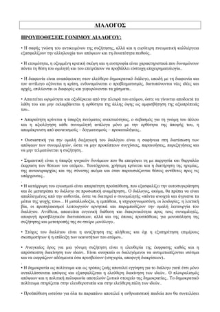 ΔΙΑΛΟΓΟΣ
ΠΡΟΥΠΟΘΕΣΕΙΣ ΓΟΝΙΜΟΥ ΔΙΑΛΟΓΟΥ:
• Η σαφής γνώση του αντικειμένου της συζήτησης, αλλά και η ευρύτερη πνευματική καλλιέργεια
εξασφαλίζουν την αλληλουχία των απόψεων και τη δυνατότητα πειθούς..
• Η ετοιμότητα, η οξυμμένη κριτική σκέψη και η ευστροφία είναι χαρακτηριστικά που δυναμώνουν
πάντα τη θέση του ομιλητή και του επιτρέπουν να προβάλλει εύστοχη επιχειρηματολογία..
• Η διαφωνία είναι αναπόφευκτη στον ελεύθερο δημοκρατικό διάλογο, επειδή με τη διαφωνία και
τον αντίλογο οξύνεται η κρίση, ενδυναμώνεται ο προβληματισμός, διατυπώνονται νέες ιδέες και
αρχές, επιλύονται οι διαφορές και γεφυρώνονται τα χάσματα..
• Απαιτείται ωριμότητα και οξυδέρκεια από την πλευρά του ατόμου, ώστε να γίνονται αποδεκτά τα
λάθη του και μην εκλαμβάνεται η ορθότητα της άλλης όψης ως αμφισβήτηση της αξιοπρέπειάς
του..
• Απαραίτητη κρίνεται η ύπαρξη πνεύματος ανεκτικότητας, ο σεβασμός για τη γνώμη του άλλου
και η αξιολόγηση κάθε συνομιλητή ανάλογα μόνο με την ορθότητα της άποψής του, η
απομάκρυνση από φανατισμούς – δογματισμούς – προκαταλήψεις..
• Ουσιαστική για την ομαλή διεξαγωγή του διαλόγου είναι η σαφήνεια στη διατύπωση των
απόψεων των συνομιλητών, ώστε να μην προκύπτουν συγχύσεις, παρανοήσεις, παρεξηγήσεις και
να μην τελματώνεται η συζήτηση..
• Σημαντική είναι η ύπαρξη ψυχικών δυνάμεων που θα επιτρέψει τη με παρρησία και θαρραλέα
έκφραση των θέσεων του ατόμου.. Ταυτόχρονα, χρήσιμη κρίνεται και η διατήρηση της ηρεμίας,
της αυτοκυριαρχίας και της σύνεσης ακόμα και όταν παρουσιάζονται θέσεις αντίθετες προς τις
υπάρχουσες..
.
• Η κατάρριψη του εγωισμού είναι απαραίτητη προϋπόθεση, που εξασφαλίζει την αυτοσυγκράτηση
και δε μετατρέπει το διάλογο σε προσωπική αναμέτρηση.. Ο διάλογος, ακόμα, θα πρέπει να είναι
απαλλαγμένος από την αυθεντία, ώστε να διατηρεί ο συνομιλητής «πάντα ανοιχτά και άγρυπνα τα
μάτια της ψυχής του»... Η μισαλλοδοξία, η εμπάθεια, η ισχυρογνωμοσύνη, οι λοιδορίες, η λεκτική
βία, οι προπηλακισμοί λειτουργούν αρνητικά και παρεμποδίζουν την ομαλή λειτουργία του
διαλόγου. Αντίθετα, απαιτείται ευγενική διάθεση και διακριτικότητα προς τους συνομιλητές,
αποφυγή προσβλητικών διατυπώσεων, αλλά και της όποιας προσπάθειας για μονοπώληση της
συζήτησης και μετατροπής της σε στείρο μονόλογο..
• Στόχος του διαλόγου είναι η αναζήτηση της αλήθειας και όχι η εξυπηρέτηση επιμέρους
σκοπιμοτήτων ή η επίδειξη των ικανοτήτων του ατόμου..
• Αναγκαίος όρος για μια γόνιμη συζήτηση είναι η ελευθερία της έκφρασης καθώς και η
απρόσκοπτη διακίνηση των ιδεών.. Είναι αναγκαίο οι διαλεγόμενοι να αντιμετωπίζονται ισότιμα
και να εκφράζουν αδέσμευτα όσα πρεσβεύουν (ισηγορία, αποφυγή διακρίσεων)..
.
• Η δημοκρατία ως πολίτευμα και ως τρόπος ζωής αποτελεί εγγύηση για το διάλογο γιατί έτσι μόνο
ανταλλάσσονται απόψεις και εξασφαλίζεται η ελεύθερη διακίνηση των ιδεών.. Ο πλουραλισμός
απόψεων και η πολιτική πολυφωνία αποτελούν ζωτικό στοιχείο της δημοκρατίας.. Το δημοκρατικό
πολίτευμα στηρίζεται στην ελευθεροτυπία και στην ελεύθερη πάλη των ιδεών..
• Προϋπόθεση ωστόσο για όλα τα παραπάνω αποτελεί η ανθρωπιστική παιδεία που θα συντελέσει
 