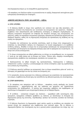 στη διαμόρφωση ατόμων με τα αναφερθέντα χαρακτηριστικά..
• Οι αποφάσεις του διαλόγου πρέπει να μετουσιώνονται σε πράξη, διαφορετικά επιτυγχάνεται μόνο
η θεωρητική ικανοποίηση των ανησυχιών..
ΑΠΟΤΕΛΕΣΜΑΤΑ ΤΟΥ ΔΙΑΛΟΓΟΥ - ΑΞΙΑ:
Α. ΣΤΟ ΑΤΟΜΟ:
1. Ο διάλογος βοηθά το άτομο στην εμπέδωση των γνώσεων που έχει ήδη αποκτήσει, ενώ
παράλληλα συντελεί στη διεύρυνση των γνωστικών και πνευματικών του οριζόντων.. Επιπλέον,
συμβάλλει στην απαγκίστρωση από λανθασμένες αντιλήψεις ή αυθαίρετα συμπεράσματα.. Ο
διάλογος κινητοποιεί πνευματικά τον άνθρωπο και διευρύνει συνεχώς τους πνευματικούς του
ορίζοντες, καθώς του προσφέρει πνευματική εγρήγορση, σφαιρική και πολύπλευρη προσέγγιση των
διαφόρων θεμάτων, καθώς και τη δημιουργική αναζήτηση και προσπέλαση της αλήθειας και της
ουσίας των πραγμάτων..
2. Επιτρέπει την καλλιέργεια της κριτικής ικανότητας, αφού το άτομο είναι υποχρεωμένο να
αναπτύξει τις οποιεσδήποτε απόψεις του στηριζόμενο σε λογικά επιχειρήματα ή να προβάλλει
αντίθετες απόψεις.. Βοηθάει το άτομο στο να αντιμετωπίζει πολύπλευρα την πραγματικότητα και
να αποκτήσει μια διευρυμένη και σφαιρική αντίληψη γύρω από τα πράγματα και τα φαινόμενα.. Το
άτομο έτσι γίνεται αντικειμενικό..
3. Το άτομο κινητοποιείται και ηθικά μαθαίνοντας να ελέγχει τα συναισθήματά του, να κυριαρχεί
σ’ αυτά με την ορθή σκέψη και τη δύναμη του λόγου.. Άλλοτε πάλι, εκφράζει συναισθήματα,
εξωτερικεύεται, αποβάλλει την εσωστρέφεια, υποτάσσει τον εγωισμό του..
4. Καλλιεργούνται τα ηθικά στοιχεία της προσωπικότητας.. Καλλιεργείται ο σεβασμός,
εκδηλώνεται η φιλία, η άμιλλα, η αυτοκυριαρχία και γίνεται αντιληπτή η αξία της ομαδικότητας
και η ανάγκη της συνεργασίας..
5. Ο διάλογος αποτελεί ερέθισμα για αυτοκριτική, όταν το άτομο ανακαλύπτει μέσα απ’ αυτόν τις
αδυναμίες του χαρακτήρα του και την ένδεια του πνεύματός του..
6. Εν κατακλείδι, γίνεται κατανοητό ότι ο διάλογος καλλιεργεί και αναπτύσσει την προσωπικότητα
του ατόμου, συμβάλλοντας θετικά προς την κατεύθυνση της ηθικοπνευματικής του ολοκλήρωσης..
Β. ΣΤΗΝ ΚΟΙΝΩΝΙΑ:
1. Οι αποφάσεις που απορρέουν από το διάλογο – αποφάσεις κοινής αποδοχής και λογικά
επεξεργασμένες – χαρακτηρίζονται από την ορθότητα και προάγουν την ασφαλέστερη
αντιμετώπιση των προβλημάτων.. Ο πολίτης που συμμετέχει εμβαθύνει στα προβλήματα, με
αποτέλεσμα να διαμορφώνει μια συγκροτημένη άποψη για τα διάφορα θέματα..
2. Η αντίθεση – ουσιαστικό στοιχείο του διαλόγου – αμφισβητεί κάθε κατεστημένη τάξη
πραγμάτων, καταρρίπτει οτιδήποτε προβάλλει ως απόλυτο, με αποτέλεσμα τη δυναμική και
δημιουργική εξέλιξη της κοινωνίας.. Εξανθρωπίζει, προάγει την κοινωνία, εγγυάται την πολύτιμη
ετερότητα..
3. Ο διάλογος θεμελιώνει τη δημοκρατία, αφού επιλύει ομαλά τις αντιθέσεις και επιτρέπει τον
κριτικό έλεγχο των αποφάσεων που λαμβάνονται στον πολιτικό χώρο.. Με το διάλογο, η
Δημοκρατία βρίσκει την ολοκλήρωση της και η κριτική φτάνει γρηγορότερα στο στόχο της: τον
 