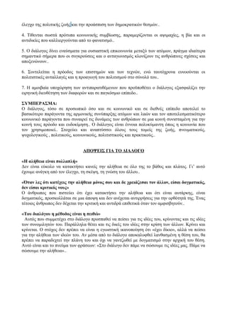 έλεγχο της πολιτικής ζωής και την προάσπιση των δημοκρατικών θεσμών..
4. Τίθενται σωστά πρότυπα κοινωνικής συμβίωσης, παραμερίζονται οι αψιμαχίες, η βία και οι
αντιδικίες που καλλιεργούνται από το φανατισμό..
5. Ο διάλογος δίνει εναύσματα για ουσιαστική επικοινωνία μεταξύ των ατόμων, πράγμα ιδιαίτερα
σημαντικό σήμερα που οι συγκρούσεις και ο ανταγωνισμός κλονίζουν τις ανθρώπινες σχέσεις και
αποξενώνουν..
6. Συντελείται η πρόοδος των επιστημών και των τεχνών, ενώ ταυτόχρονα ευνοούνται οι
πολιτιστικές ανταλλαγές και η προαγωγή του πολιτισμού στο σύνολό του..
7. Η αμοιβαία υποχώρηση των αντιπαρατιθέμενων που προϋποθέτει ο διάλογος εξασφαλίζει την
ειρηνική διευθέτηση των διαφορών και σε παγκόσμιο επίπεδο..
ΣΥΜΠΕΡΑΣΜΑ:
Ο διάλογος, τόσο σε προσωπικό όσο και σε κοινωνικό και σε διεθνές επίπεδο αποτελεί το
βασικότερο παράγοντα της αρμονικής συνύπαρξης ατόμων και λαών και τον αποτελεσματικότερο
κοινωνικό παράγοντα που συναιρεί τις δυνάμεις των ανθρώπων σε μια κοινή συνισταμένη για την
κοινή τους πρόοδο και ευδοκίμηση.. Ο διάλογος είναι έννοια πολυκύμαντη όπως η κοινωνία που
τον χρησιμοποιεί.. Στοχεύει και αναπτύσσει όλους τους τομείς της ζωής, πνευματικούς,
ψυχολογικούς , πολιτικούς, κοινωνικούς, πολιτιστικούς και πρακτικούς..
ΑΠΟΨΕΙΣ ΓΙΑ ΤΟ ΔΙΑΛΟΓΟ
«Η αλήθεια είναι πολλαπλή»
Δεν είναι εύκολο να κατακτήσει κανείς την αλήθεια σε όλο της το βάθος και πλάτος. Γι’ αυτό
έχουμε ανάγκη από τον έλεγχο, τη σκέψη, τη γνώση του άλλου..
«Όταν λες ότι κατέχεις την αλήθεια μόνος σου και δε χρειάζεσαι τον άλλον, είσαι δογματικός,
δεν είσαι κριτικός νους»
Ο άνθρωπος που πιστεύει ότι έχει κατακτήσει την αλήθεια και ότι είναι αυτάρκης, είναι
δογματικός, προσκολλάται σε μια άποψη και δεν ανέχεται αντιρρήσεις για την ορθότητά της. Ένας
τέτοιος άνθρωπος δεν δέχεται την κριτική και αντιδρά επιθετικά όταν τον αμφισβητούν..
«Του διαλόγου η μέθοδος είναι η πειθώ»
Αυτός που συμμετέχει στο διάλογο προσπαθεί να πείσει για τις ιδέες του, κρίνοντας και τις ιδέες
των συνομιλητών του. Παράλληλα θέτει και τις δικές του ιδέες στην κρίση των άλλων. Κρίνει και
κρίνεται. Ο στόχος δεν πρέπει να είναι η εγωιστική ικανοποίηση ότι «έχει δίκιο», αλλά να πείσει
για την αλήθεια των ιδεών του. Αν μέσα από το διάλογο αποκαλυφθεί λανθασμένη η θέση του, θα
πρέπει να παραδεχτεί την πλάνη του και όχι να γαντζωθεί με δογματισμό στην αρχική του θέση.
Αυτό είναι και το πνεύμα των φράσεων: «Στο διάλογο δεν πάμε να σώσουμε τις ιδέες μας. Πάμε να
σώσουμε την αλήθεια»..
 