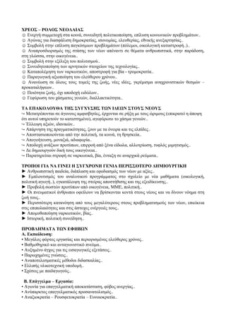 ΧΡΕΟΣ – ΡΟΛΟΣ ΝΕΟΛΑΙΑΣ
☺ Ενεργή συμμετοχή στα κοινά, συνειδητή πολιτικοποίηση, επίλυση κοινωνικών προβλημάτων..
☺ Αγώνας για διασφάλιση δημοκρατίας, ισονομίας, ελευθερίας, εθνικής ανεξαρτησίας..
☺ Συμβολή στην επίλυση παγκόσμιων προβλημάτων (πόλεμοι, οικολογική καταστροφή..)..
☺ Αναπροσδιορισμός της στάσης των νέων απέναντι σε θέματα ανθρωπιστικά, στην παράδοση,
στη γλώσσα, στην οικογένεια..
☺ Συμβολή στην εξέλιξη του πολιτισμού..
☺ Συνειδητοποίηση των αρνητικών στοιχείων της τεχνολογίας..
☺ Καταπολέμηση των ναρκωτικών, αποστροφή για βία - τρομοκρατία..
☺ Παραγωγική αξιοποίηση του ελεύθερου χρόνου..
☺ Ανανέωση σε όλους τους τομείς της ζωής, νέες ιδέες, γκρέμισμα αναχρονιστικών θεσμών –
προκαταλήψεων..
☺ Ποιότητα ζωής, όχι αποδοχή ειδώλων..
☺ Γεφύρωση του χάσματος γενεών, διαλλακτικότητα..
ΤΑ ΕΠΑΚΟΛΟΥΘΑ ΤΗΣ ΣΥΓΧΥΣΗΣ ΤΩΝ ΙΔΕΩΝ ΣΤΟΥΣ ΝΕΟΥΣ
↪ Μετατρέπονται σε άγονους αμφισβητίες, έρχονται σε ρήξη με τους ώριμους (επικρατεί η άποψη
ότι αυτοί υπηρετούν το κατεστημένο), αγεφύρωτο το χάσμα γενεών..
↪ Έλλειψη αξιών, ιδανικών..
↪ Απάρνηση της πραγματικότητας, ζουν με τα όνειρα και τις ελπίδες..
↪ Αποστασιοποιούνται από την πολιτική, τα κοινά, τη θρησκεία..
↪ Απογοήτευση, μοναξιά, αδιαφορία..
↪ Αποδοχή ανάξιων προτύπων, επιρροή από ξένα είδωλα, αλλοτρίωση, τυφλός μιμητισμός..
↪ Δε δημιουργούν δική τους οικογένεια..
↪ Παρατηρείται στροφή σε ναρκωτικά, βία, ένταξη σε αναρχικά ρεύματα..
ΤΡΟΠΟΙ ΓΙΑ ΝΑ ΓΙΝΕΙ Η ΣΥΓΧΡΟΝΗ ΓΕΝΙΑ ΠΕΡΙΣΣΟΤΕΡΟ ΔΗΜΙΟΥΡΓΙΚΗ
► Ανθρωπιστική παιδεία, διάπλαση και εφοδιασμός των νέων με αξίες..
► Εμπλουτισμός του αναλυτικού προγράμματος στο σχολείο με νέα μαθήματα (οικολογική,
πολιτική αγωγή..), εγκατάλειψη της στείρας αποστήθισης και της εξειδίκευσης..
► Προβολή σωστών προτύπων από οικογένεια, ΜΜΕ, πολιτική..
► Οι πνευματικοί άνθρωποι οφείλουν να βρίσκονται κοντά στους νέους και να δίνουν νόημα στη
ζωή τους..
► Περισσότερη κατανόηση από τους μεγαλύτερους στους προβληματισμούς των νέων, επιείκεια
στις επιπολαιότητες και στις άστοχες ενέργειές τους..
► Απομυθοποίηση ναρκωτικών, βίας..
► Ιστορική, πολιτική συνείδηση..
ΠΡΟΒΛΗΜΑΤΑ ΤΩΝ ΕΦΗΒΩΝ
Α. Εκπαίδευση:
• Μεγάλος φόρτος εργασίας και περιορισμένος ελεύθερος χρόνος..
• Βαθμοθηρικό και ανταγωνιστικό πνεύμα..
• Αυξημένο άγχος για τις εισαγωγικές εξετάσεις..
• Παρωχημένες γνώσεις..
• Αναποτελεσματικές μέθοδοι διδασκαλίας..
• Ελλιπής υλικοτεχνική υποδομή..
• Σχέσεις με παιδαγωγούς..
Β. Επάγγελμα – Εργασία:
• Αγωνία για επαγγελματική αποκατάσταση, φόβος ανεργίας..
• Ανύπαρκτος επαγγελματικός προσανατολισμός..
• Αναξιοκρατία – Ρουσφετοκρατία – Ευνοιοκρατία..
 