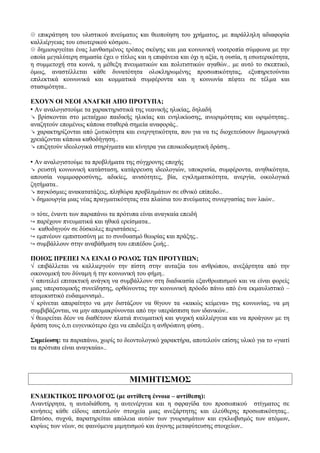 ☹ επικράτηση του υλιστικού πνεύματος και θεοποίηση του χρήματος, με παράλληλη αδιαφορία
καλλιέργειας του εσωτερικού κόσμου..
☹ δημιουργείται ένας λανθασμένος τρόπος σκέψης και μια κοινωνική νοοτροπία σύμφωνα με την
οποία μεγαλύτερη σημασία έχει ο τίτλος και η επιφάνεια και όχι η αξία, η ουσία, η εσωτερικότητα,
η συμμετοχή στα κοινά, η μέθεξη πνευματικών και πολιτιστικών αγαθών.. με αυτό το σκεπτικό,
όμως, αναστέλλεται κάθε δυνατότητα ολοκληρωμένης προσωπικότητας, εξυπηρετούνται
επιλεκτικά κοινωνικά και κομματικά συμφέροντα και η κοινωνία πέφτει σε τέλμα και
στασιμότητα..
ΕΧΟΥΝ ΟΙ ΝΕΟΙ ΑΝΑΓΚΗ ΑΠΟ ΠΡΟΤΥΠΑ;
 Αν αναλογιστούμε τα χαρακτηριστικά της νεανικής ηλικίας, δηλαδή
↘ βρίσκονται στο μεταίχμιο παιδικής ηλικίας και ενηλικίωσης, ανωριμότητας και ωριμότητας..
αναζητούν επομένως κάποια σταθερά σημεία αναφοράς..
↘ χαρακτηρίζονται από ζωτικότητα και ενεργητικότητα, που για να τις διοχετεύσουν δημιουργικά
χρειάζονται κάποια καθοδήγηση..
↘ επιζητούν ιδεολογικά στηρίγματα και κίνητρα για εποικοδομητική δράση..
 Αν αναλογιστούμε τα προβλήματα της σύγχρονης εποχής
↘ ρευστή κοινωνική κατάσταση, κατάρρευση ιδεολογιών, υποκρισία, συμφέροντα, ανηθικότητα,
απουσία νομιμοφροσύνης, αδικίες, ανισότητες, βία, εγκληματικότητα, ανεργία, οικολογικά
ζητήματα..
↘ παγκόσμιες ανακατατάξεις, πληθώρα προβλημάτων σε εθνικό επίπεδο..
↘ δημιουργία μιας νέας πραγματικότητας στα πλαίσια του πνεύματος συνεργασίας των λαών..
⇒ τότε, έναντι των παραπάνω τα πρότυπα είναι αναγκαία επειδή
↪ παρέχουν πνευματικά και ηθικά ερείσματα..
↪ καθοδηγούν σε δύσκολες περιστάσεις..
↪ εμπνέουν εμπιστοσύνη με το συνδυασμό θεωρίας και πράξης..
↪ συμβάλλουν στην αναβάθμιση του επιπέδου ζωής..
ΠΟΙΟΣ ΠΡΕΠΕΙ ΝΑ ΕΙΝΑΙ Ο ΡΟΛΟΣ ΤΩΝ ΠΡΟΤΥΠΩΝ;
√ επιβάλλεται να καλλιεργούν την πίστη στην αυταξία του ανθρώπου, ανεξάρτητα από την
οικονομική του δύναμη ή την κοινωνική του φήμη..
√ αποτελεί επιτακτική ανάγκη να συμβάλλουν στη διαδικασία εξανθρωπισμού και να είναι φορείς
μιας υπερατομικής συνείδησης, ορθώνοντας την κοινωνική πρόοδο πάνω από ένα εκμαυλιστικό –
ατομικιστικό ευδαιμονισμό..
√ κρίνεται απαραίτητο να μην διστάζουν να θίγουν τα «κακώς κείμενα» της κοινωνίας, να μη
συμβιβάζονται, να μην απομακρύνονται από την υπεράσπιση των ιδανικών..
√ θεωρείται δέον να διαθέτουν πλατιά πνευματική και ψυχική καλλιέργεια και να προάγουν με τη
δράση τους ό,τι ευγενικότερο έχει να επιδείξει η ανθρώπινη φύση..
Σημείωση: τα παραπάνω, χωρίς το δεοντολογικό χαρακτήρα, αποτελούν επίσης υλικό για το «γιατί
τα πρότυπα είναι αναγκαία»..
ΜΙΜΗΤΙΣΜΟΣ
ΕΝΔΕΙΚΤΙΚΟΣ ΠΡΟΛΟΓΟΣ (με αντίθετη έννοια – αντίθεση):
Αναντίρρητα, η αυτοδιάθεση, η αυτενέργεια και η σφραγίδα του προσωπικού στίγματος σε
κινήσεις κάθε είδους αποτελούν στοιχεία μιας ανεξάρτητης και ελεύθερης προσωπικότητας..
Ωστόσο, συχνά, παρατηρείται απώλεια αυτών των γνωρισμάτων και εγκλωβισμός των ατόμων,
κυρίως των νέων, σε φαινόμενα μιμητισμού και άγονης μεταφύτευσης στοιχείων..
 