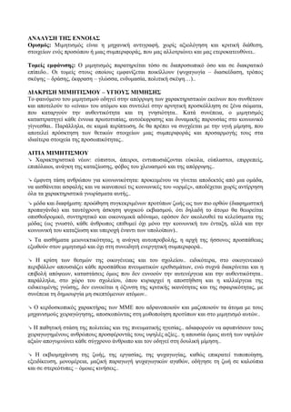 ΑΝΑΛΥΣΗ ΤΗΣ ΕΝΝΟΙΑΣ
Ορισμός: Μιμητισμός είναι η μηχανική αντιγραφή, χωρίς αξιολόγηση και κριτική διάθεση,
στοιχείων ενός προσώπου ή μιας συμπεριφοράς, που μας αλλοτριώνει και μας ετεροκατευθύνει..
Τομείς εμφάνισης: Ο μιμητισμός παρατηρείται τόσο σε διαπροσωπικό όσο και σε διακρατικό
επίπεδο.. Οι τομείς στους οποίους εμφανίζεται ποικίλλουν (ψυχαγωγία – διασκέδαση, τρόπος
σκέψης – δράσης, έκφραση – γλώσσα, ενδυμασία, πολιτική σκέψη…)..
ΔΙΑΚΡΙΣΗ ΜΙΜΗΤΙΣΜΟΥ – ΥΓΙΟΥΣ ΜΙΜΗΣΗΣ
Το φαινόμενο του μιμητισμού οδηγεί στην απόρριψη των χαρακτηριστικών εκείνων που συνθέτουν
και αποτελούν το «είναι» του ατόμου και συντελεί στην αρνητική προσκόλληση σε ξένα σώματα,
που καταργούν την αυθεντικότητα και τη γνησιότητα.. Κατά συνέπεια, ο μιμητισμός
καταστρατηγεί κάθε έννοια πρωτοτυπίας, αυτοέκφρασης και δυναμικής παρουσίας στο κοινωνικό
γίγνεσθαι.. Παράλληλα, σε καμιά περίπτωση, δε θα πρέπει να συγχέεται με την υγιή μίμηση, που
αποτελεί πρόσκτηση των θετικών στοιχείων μιας συμπεριφοράς και προσαρμογής τους στα
ιδιαίτερα στοιχεία της προσωπικότητας..
ΑΙΤΙΑ ΜΙΜΗΤΙΣΜΟΥ
↘ Χαρακτηριστικά νέων: εύπιστοι, άπειροι, εντυπωσιάζονται εύκολα, εύπλαστοι, επιρρεπείς,
επιπόλαιοι, ανάγκη της καταξίωσης, φόβος του χλευασμού και της απόρριψης..
↘ έμφυτη τάση ανθρώπου για κοινωνικότητα: προκειμένου να γίνεται αποδεκτός από μια ομάδα,
να αισθάνεται ασφαλής και να ικανοποιεί τις κοινωνικές του «ορμές», αποδέχεται χωρίς αντίρρηση
όλα τα χαρακτηριστικά γνωρίσματα αυτής..
↘ μόδα και διαφήμιση: προώθηση συγκεκριμένων προτύπων ζωής ως των πιο ορθών (διαφημιστική
προπαγάνδα) και ταυτόχρονη άσκηση ψυχικού εκβιασμού, ότι δηλαδή το άτομο θα θεωρείται
οπισθοδρομικό, συντηρητικό και οικονομικά αδύναμο, εφόσον δεν ακολουθεί τα κελεύσματα της
μόδας (ως γνωστό, κάθε άνθρωπος επιθυμεί όχι μόνο την κοινωνική του ένταξη, αλλά και την
κοινωνική του καταξίωση και υπεροχή έναντι των υπολοίπων)..
↘ Τα αισθήματα μειονεκτικότητας, η ανάγκη αυτοπροβολής, η αρχή της ήσσονος προσπάθειας
εξωθούν στον μιμητισμό και όχι στη συνειδητή ενεργητική συμπεριφορά..
↘ Η κρίση των θεσμών της οικογένειας και του σχολείου.. ειδικότερα, στο οικογενειακό
περιβάλλον απουσιάζει κάθε προσπάθεια πνευματικών ερεθισμάτων, ενώ συχνά διακρίνεται και η
επιβολή απόψεων, καταστάσεις όμως που δεν ευνοούν την αυτενέργεια και την αυθεντικότητα..
παράλληλα, στο χώρο του σχολείου, όπου κυριαρχεί η αποστήθιση και η καλλιέργεια της
ειδικευμένης γνώσης, δεν ευνοείται η όξυνση της κριτικής ικανότητας και της σφαιρικότητας, με
συνέπεια τη δημιουργία μη σκεπτόμενων ατόμων..
↘ Ο κερδοσκοπικός χαρακτήρας των ΜΜΕ που αδρανοποιούν και μαζοποιούν τα άτομα με τους
μηχανισμούς χειραγώγησης, αποσκοπώντας στη μυθοποίηση προτύπων και στο μιμητισμό αυτών..
↘ Η παθητική στάση της πολιτείας και της πνευματικής ηγεσίας.. αδιαφορούν να αφυπνίσουν τους
χειραγωγημένους ανθρώπους προσφέροντάς τους υψηλές αξίες.. η απουσία όμως αυτή των υψηλών
αξιών απογυμνώνει κάθε σύγχρονο άνθρωπο και τον οδηγεί στη δουλική μίμηση..
↘ Η εκβιομηχάνιση της ζωής, της εργασίας, της ψυχαγωγίας, καθώς επικρατεί τυποποίηση,
εξειδίκευση, μονομέρεια, μαζική παραγωγή ψυχαγωγικών αγαθών, οδήγησε τη ζωή σε καλούπια
και σε στερεότυπες – όμοιες κινήσεις..
 