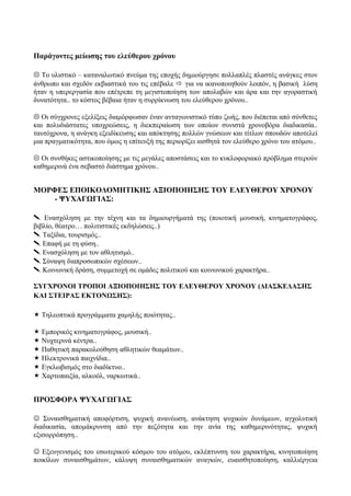 Παράγοντες μείωσης του ελεύθερου χρόνου
 Το υλιστικό – καταναλωτικό πνεύμα της εποχής δημιούργησε πολλαπλές πλαστές ανάγκες στον
άνθρωπο και σχεδόν εκβιαστικά του τις επέβαλε  για να ικανοποιηθούν λοιπόν, η βασική λύση
ήταν η υπερεργασία που επέτρεπε τη μεγιστοποίηση των απολαβών και άρα και την αγοραστική
δυνατότητα.. το κόστος βέβαια ήταν η συρρίκνωση του ελεύθερου χρόνου..
 Οι σύγχρονες εξελίξεις διαμόρφωσαν έναν ανταγωνιστικό τύπο ζωής, που διέπεται από σύνθετες
και πολυδιάστατες υποχρεώσεις, η διεκπεραίωση των οποίων συνιστά χρονοβόρα διαδικασία..
ταυτόχρονα, η ανάγκη εξειδίκευσης και απόκτησης πολλών γνώσεων και τίτλων σπουδών αποτελεί
μια πραγματικότητα, που όμως η επίτευξή της περιορίζει αισθητά τον ελεύθερο χρόνο του ατόμου..
 Οι συνθήκες αστικοποίησης με τις μεγάλες αποστάσεις και το κυκλοφοριακό πρόβλημα στερούν
καθημερινά ένα σεβαστό διάστημα χρόνου..
ΜΟΡΦΕΣ ΕΠΟΙΚΟΔΟΜΗΤΙΚΗΣ ΑΞΙΟΠΟΙΗΣΗΣ ΤΟΥ ΕΛΕΥΘΕΡΟΥ ΧΡΟΝΟΥ
- ΨΥΧΑΓΩΓΙΑΣ:
 Ενασχόληση με την τέχνη και τα δημιουργήματά της (ποιοτική μουσική, κινηματογράφος,
βιβλίο, θέατρο… πολιτιστικές εκδηλώσεις..)
 Ταξίδια, τουρισμός..
 Επαφή με τη φύση..
 Ενασχόληση με τον αθλητισμό..
 Σύναψη διαπροσωπικών σχέσεων..
 Κοινωνική δράση, συμμετοχή σε ομάδες πολιτικού και κοινωνικού χαρακτήρα..
ΣΥΓΧΡΟΝΟΙ ΤΡΟΠΟΙ ΑΞΙΟΠΟΙΗΣΗΣ ΤΟΥ ΕΛΕΥΘΕΡΟΥ ΧΡΟΝΟΥ (ΔΙΑΣΚΕΔΑΣΗΣ
ΚΑΙ ΣΤΕΙΡΑΣ ΕΚΤΟΝΩΣΗΣ):
 Τηλεοπτικά προγράμματα χαμηλής ποιότητας..
 Εμπορικός κινηματογράφος, μουσική..
 Νυχτερινά κέντρα..
 Παθητική παρακολούθηση αθλητικών θεαμάτων..
 Ηλεκτρονικά παιχνίδια..
 Εγκλωβισμός στο διαδίκτυο..
 Χαρτοπαιξία, αλκοόλ, ναρκωτικά..
ΠΡΟΣΦΟΡΑ ΨΥΧΑΓΩΓΙΑΣ
 Συναισθηματική αποφόρτιση, ψυχική ανανέωση, ανάκτηση ψυχικών δυνάμεων, αγχολυτική
διαδικασία, απομάκρυνση από την πεζότητα και την ανία της καθημερινότητας, ψυχική
εξισορρόπηση..
 Εξευγενισμός του εσωτερικού κόσμου του ατόμου, εκλέπτυνση του χαρακτήρα, κινητοποίηση
ποικίλων συναισθημάτων, κάλυψη συναισθηματικών αναγκών, ευαισθητοποίηση, καλλιέργεια
 