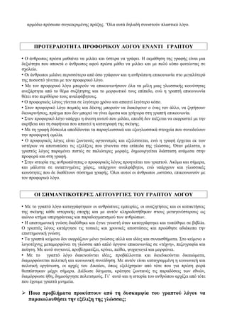 αρμόδιο πρόσωπο συγκεκριμένης πράξης. ‘Όλα αυτά δηλαδή συνιστούν πλαστικό λόγο.
ΠΡΟΤΕΡΑΙΟΤΗΤΑ ΠΡΟΦΟΡΙΚΟΥ ΛΟΓΟΥ ΕΝΑΝΤΙ ΓΡΑΠΤΟΥ
 Ο άνθρωπος πρώτα μαθαίνει να μιλάει και ύστερα να γράφει. Η εκμάθηση της γραφής είναι μια
δεξιότητα που αποκτά ο άνθρωπος αφού πρώτα μάθει να μιλάει και με πολύ κόπο φοιτώντας σε
σχολείο.
 Οι άνθρωποι μιλάνε περισσότερο από όσο γράφουν και η ανθρώπινη επικοινωνία στο μεγαλύτερό
της ποσοστό γίνεται με τον προφορικό λόγο.
 Με τον προφορικό λόγο μπορούν να επικοινωνήσουν όλα τα μέλη μιας γλωσσικής κοινότητας
ανεξάρτητα από το θέμα συζήτησης και το μορφωτικό τους επίπεδο, ενώ η γραπτή επικοινωνία
θέτει στο περιθώριο τους αναλφάβητους.
 Ο προφορικός λόγος γίνεται σε λιγότερο χρόνο και απαιτεί λιγότερο κόπο.
 Στον προφορικό λόγο πομπός και δέκτης μπορούν να διακόψουν ο ένας τον άλλο, να ζητήσουν
διευκρινήσεις, πράγμα που δεν μπορεί να γίνει άμεσα και γρήγορα στη γραπτή επικοινωνία.
 Στον προφορικό λόγο υπάρχει η άνεση αυτού που μιλάει, επειδή δεν πιέζεται να εκφραστεί με την
ακρίβεια και τη σαφήνεια που απαιτεί η καταγραφή της σκέψης.
 Με τη γραφή δύσκολα αποδίδονται τα παραγλωσσικά και εξωγλωσσικά στοιχεία που συνοδεύουν
την προφορική ομιλία.
 Ο προφορικός λόγος είναι ζωντανός οργανισμός και εξελίσσεται, ενώ η γραφή έρχεται εκ των
υστέρων να αποτυπώσει τις εξελίξεις που γίνονται στα επίπεδα της γλώσσας. Όταν μάλιστα, ο
γραπτός λόγος παραμένει πιστός σε παλιότερες μορφές, δημιουργείται διάσταση ανάμεσα στην
προφορά και στη γραφή.
 Στην ιστορία της ανθρωπότητας ο προφορικός λόγος προηγείται του γραπτού. Ακόμα και σήμερα,
και μάλιστα σε αναπτυγμένες χώρες, υπάρχουν αναλφάβητοι, ενώ υπάρχουν και γλωσσικές
κοινότητες που δε διαθέτουν σύστημα γραφής. Όλοι αυτοί οι άνθρωποι ,ωστόσο, επικοινωνούν με
τον προφορικό λόγο.
ΟΙ ΣΗΜΑΝΤΙΚΟΤΕΡΕΣ ΛΕΙΤΟΥΡΓΙΕΣ ΤΟΥ ΓΡΑΠΤΟΥ ΛΟΓΟΥ
 Με το γραπτό λόγο καταγράφτηκαν οι ανθρώπινες εμπειρίες, οι αναζητήσεις και οι κατακτήσεις
της σκέψης κάθε ιστορικής εποχής και με αυτόν κληροδοτήθηκαν στους μεταγενέστερους ως
αιώνιο κτήμα υπερηφάνειας και παραδειγματισμού των ανθρώπων.
 Η επιστημονική γνώση διαδόθηκε και έγινε γνωστή όταν καταγράφτηκε και τυπώθηκε σε βιβλία.
Ο γραπτός λόγος κατάργησε τις τοπικές και χρονικές αποστάσεις και προώθησε αδιάκοπα την
επιστημονική γνώση.
 Τα γραπτά κείμενα δεν εκφράζουν μόνο γνώσεις αλλά και ιδέες και συναισθήματα. Στο κείμενο ο
λογοτέχνης μεταμορφώνει τη γλώσσα από απλό όργανο επικοινωνίας σε «τέχνη», πεζογραφία και
ποίηση. Με αυτό συγκινεί, προβληματίζει, κρίνει, πείθει, ψυχαγωγεί και μορφώνει.
 Με το γραπτό λόγο διακινούνται ιδέες, προβάλλονται και διεκδικούνται δικαιώματα,
διαμορφώνεται πολιτική και κοινωνική συνείδηση. Με αυτόν είναι καταγραμμένη η κοινωνική και
πολιτική οργάνωση, οι αρχές του Δικαίου, όπως εξελίχτηκαν από τότε που για πρώτη φορά
θεσπίστηκαν μέχρι σήμερα. Διέδωσε δόγματα, κράτησε ζωντανές τις παραδόσεις των εθνών,
διαμόρφωσε ήθη, δημιούργησε πολιτισμούς. Γι’ αυτό και η ιστορία του ανθρώπου αρχίζει από τότε
που έχουμε γραπτά μνημεία.
 Ποια προβλήματα προκύπτουν από τη δυσκαμψία του γραπτού λόγου να
παρακολουθήσει την εξέλιξη της γλώσσας;
 