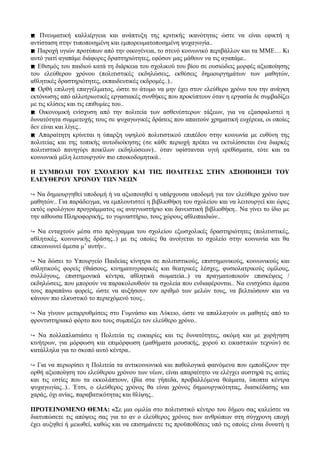  Πνευματική καλλιέργεια και ανάπτυξη της κριτικής ικανότητας ώστε να είναι εφικτή η
αντίσταση στην τυποποιημένη και εμπορευματοποιημένη ψυχαγωγία..
 Παροχή υγιών προτύπων από την οικογένεια, το στενό κοινωνικό περιβάλλον και τα ΜΜΕ… Κι
αυτό γιατί αγαπάμε διάφορες δραστηριότητες, εφόσον μας μάθουν να τις αγαπάμε..
 Εθισμός του παιδιού κατά τη διάρκεια του σχολικού του βίου σε ουσιώδεις μορφές αξιοποίησης
του ελεύθερου χρόνου (πολιτιστικές εκδηλώσεις, εκθέσεις δημιουργημάτων των μαθητών,
αθλητικές δραστηριότητες, εκπαιδευτικές εκδρομές..)..
 Ορθή επιλογή επαγγέλματος, ώστε το άτομο να μην έχει στον ελεύθερο χρόνο του την ανάγκη
εκτόνωσης από αλλοτριωτικές εργασιακές συνθήκες που προκύπτουν όταν η εργασία δε συμβαδίζει
με τις κλίσεις και τις επιθυμίες του..
 Οικονομική ενίσχυση από την πολιτεία των ασθενέστερων τάξεων, για να εξασφαλιστεί η
δυνατότητα συμμετοχής τους σε ψυχαγωγικές δράσεις που απαιτούν χρηματική ευχέρεια, οι οποίες
δεν είναι και λίγες..
 Απαραίτητη κρίνεται η ύπαρξη υψηλού πολιτιστικού επιπέδου στην κοινωνία με ευθύνη της
πολιτείας και της τοπικής αυτοδιοίκησης (σε κάθε περιοχή πρέπει να εκτυλίσσεται ένα διαρκές
πολιτιστικό πανηγύρι ποικίλων εκδηλώσεων).. όταν υφίστανται υγιή ερεθίσματα, τότε και τα
κοινωνικά μέλη λειτουργούν πιο εποικοδομητικά..
Η ΣΥΜΒΟΛΗ ΤΟΥ ΣΧΟΛΕΙΟΥ ΚΑΙ ΤΗΣ ΠΟΛΙΤΕΙΑΣ ΣΤΗΝ ΑΞΙΟΠΟΙΗΣΗ ΤΟΥ
ΕΛΕΥΘΕΡΟΥ ΧΡΟΝΟΥ ΤΩΝ ΝΕΩΝ
↪ Να δημιουργηθεί υποδομή ή να αξιοποιηθεί η υπάρχουσα υποδομή για τον ελεύθερο χρόνο των
μαθητών.. Για παράδειγμα, να εμπλουτιστεί η βιβλιοθήκη του σχολείου και να λειτουργεί και ώρες
εκτός ωρολόγιου προγράμματος ως αναγνωστήριο και δανειστική βιβλιοθήκη.. Να γίνει το ίδιο με
την αίθουσα Πληροφορικής, το γυμναστήριο, τους χώρους αθλοπαιδιών..
↪ Να ενταχτούν μέσα στο πρόγραμμα του σχολείου εξωσχολικές δραστηριότητες (πολιτιστικές,
αθλητικές, κοινωνικής δράσης..) με τις οποίες θα ανοίγεται το σχολείο στην κοινωνία και θα
επικοινωνεί άμεσα μ’ αυτήν..
↪ Να δώσει το Υπουργείο Παιδείας κίνητρα σε πολιτιστικούς, επιστημονικούς, κοινωνικούς και
αθλητικούς φορείς (θιάσους, κινηματογραφικές και θεατρικές λέσχες, φυσιολατρικούς ομίλους,
συλλόγους, επιστημονικά κέντρα, αθλητικά σωματεία..) να πραγματοποιούν επισκέψεις /
εκδηλώσεις, που μπορούν να παρακολουθούν τα σχολεία που ενδιαφέρονται.. Να ενισχύσει άμεσα
τους παραπάνω φορείς, ώστε να αυξήσουν τον αριθμό των μελών τους, να βελτιώσουν και να
κάνουν πιο ελκυστικό το περιεχόμενό τους..
↪ Να γίνουν μεταρρυθμίσεις στο Γυμνάσιο και Λύκειο, ώστε να απαλλαγούν οι μαθητές από το
φροντιστηριακό φόρτο που τους συμπιέζει τον ελεύθερο χρόνο..
↪ Να πολλαπλασιάσει η Πολιτεία τις ευκαιρίες και τις δυνατότητες, ακόμη και με χορήγηση
κινήτρων, για μόρφωση και επιμόρφωση (μαθήματα μουσικής, χορού κι εικαστικών τεχνών) σε
κατάλληλα για το σκοπό αυτό κέντρα..
↪ Για να περιορίσει η Πολιτεία τα αντικοινωνικά και παθολογικά φαινόμενα που εμποδίζουν την
ορθή αξιοποίηση του ελεύθερου χρόνου των νέων, είναι απαραίτητο να ελέγχει αυστηρά τις αιτίες
και τις εστίες που τα εκκολάπτουν, (βία στα γήπεδα, προβαλλόμενα θεάματα, ύποπτα κέντρα
ψυχαγωγίας..).. Έτσι, ο ελεύθερος χρόνος θα είναι χρόνος δημιουργικότητας, διασκέδασης και
χαράς, όχι ανίας, παραβατικότητας και θλίψης..
ΠΡΟΤΕΙΝΟΜΕΝΟ ΘΕΜΑ: «Σε μια ομιλία στο πολιτιστικό κέντρο του δήμου σας καλείστε να
διατυπώσετε τις απόψεις σας για το αν ο ελεύθερος χρόνος των ανθρώπων στη σύγχρονη εποχή
έχει αυξηθεί ή μειωθεί, καθώς και να επισημάνετε τις προϋποθέσεις υπό τις οποίες είναι δυνατή η
 
