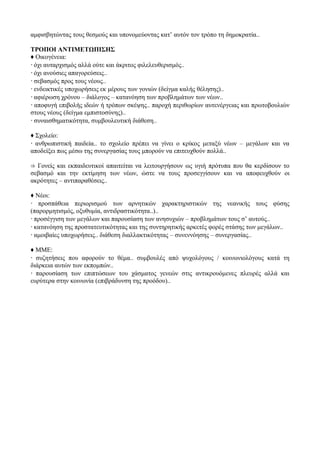 αμφισβητώντας τους θεσμούς και υπονομεύοντας κατ’ αυτόν τον τρόπο τη δημοκρατία..
ΤΡΟΠΟΙ ΑΝΤΙΜΕΤΩΠΙΣΗΣ
♦ Οικογένεια:
 όχι αυταρχισμός αλλά ούτε και άκριτος φιλελευθερισμός..
 όχι ανούσιες απαγορεύσεις..
 σεβασμός προς τους νέους..
 ενδεικτικές υποχωρήσεις εκ μέρους των γονιών (δείγμα καλής θέλησης)..
 αφιέρωση χρόνου – διάλογος – κατανόηση των προβλημάτων των νέων..
 αποφυγή επιβολής ιδεών ή τρόπων σκέψης.. παροχή περιθωρίων αυτενέργειας και πρωτοβουλιών
στους νέους (δείγμα εμπιστοσύνης)..
 συναισθηματικότητα, συμβουλευτική διάθεση..
♦ Σχολείο:
 ανθρωπιστική παιδεία.. το σχολείο πρέπει να γίνει ο κρίκος μεταξύ νέων – μεγάλων και να
αποδείξει πως μέσω της συνεργασίας τους μπορούν να επιτευχθούν πολλά..
⇒ Γονείς και εκπαιδευτικοί απαιτείται να λειτουργήσουν ως υγιή πρότυπα που θα κερδίσουν το
σεβασμό και την εκτίμηση των νέων, ώστε να τους προσεγγίσουν και να αποφευχθούν οι
ακρότητες – αντιπαραθέσεις..
♦ Νέοι:
 προσπάθεια περιορισμού των αρνητικών χαρακτηριστικών της νεανικής τους φύσης
(παρορμητισμός, οξυθυμία, αντιδραστικότητα..)..
 προσέγγιση των μεγάλων και παρουσίαση των ανησυχιών – προβλημάτων τους σ’ αυτούς..
 κατανόηση της προστατευτικότητας και της συντηρητικής αρκετές φορές στάσης των μεγάλων..
 αμοιβαίες υποχωρήσεις.. διάθεση διαλλακτικότητας – συνεννόησης – συνεργασίας..
♦ ΜΜΕ:
 συζητήσεις που αφορούν το θέμα.. συμβουλές από ψυχολόγους / κοινωνιολόγους κατά τη
διάρκεια αυτών των εκπομπών..
 παρουσίαση των επιπτώσεων του χάσματος γενεών στις αντικρουόμενες πλευρές αλλά και
ευρύτερα στην κοινωνία (επιβράδυνση της προόδου)..
 
