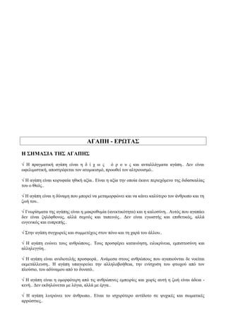 ΑΓΑΠΗ - ΕΡΩΤΑΣ
Η ΣΗΜΑΣΙΑ ΤΗΣ ΑΓΑΠΗΣ
√ Η πραγματική αγάπη είναι η δ ί χ ω ς ό ρ ο υ ς και ανταλλάγματα αγάπη.. Δεν είναι
ωφελιμιστική, αποστρέφεται τον ατομικισμό, προωθεί τον αλτρουισμό..
√ Η αγάπη είναι κορυφαία ηθική αξία.. Είναι η αξία την οποία έκανε περιεχόμενο της διδασκαλίας
του ο Θεός..
√ Η αγάπη είναι η δύναμη που μπορεί να μεταμορφώνει και να κάνει καλύτερο τον άνθρωπο και τη
ζωή του..
√ Γνωρίσματα της αγάπης είναι η μακροθυμία (ανεκτικότητα) και η καλοσύνη.. Αυτός που αγαπάει
δεν είναι ζηλόφθονος, αλλά σεμνός και ταπεινός.. Δεν είναι εγωιστής και επιθετικός, αλλά
ευγενικός και ευπρεπής..
√ Στην αγάπη συγχωρείς και συμμετέχεις στον πόνο και τη χαρά του άλλου..
√ Η αγάπη ενώνει τους ανθρώπους.. Τους προσφέρει κατανόηση, ειλικρίνεια, εμπιστοσύνη και
αλληλεγγύη..
√ Η αγάπη είναι ανιδιοτελής προσφορά.. Ανάμεσα στους ανθρώπους που αγαπιούνται δε νοείται
εκμετάλλευση.. Η αγάπη υπαγορεύει την αλληλοβοήθεια, την ενίσχυση του φτωχού από τον
πλούσιο, του αδύναμου από το δυνατό..
√ Η αγάπη είναι η ομορφότερη από τις ανθρώπινες εμπειρίες και χωρίς αυτή η ζωή είναι άδεια -
κενή.. Δεν εκδηλώνεται με λόγια, αλλά με έργα..
√ Η αγάπη λυτρώνει τον άνθρωπο.. Είναι το ισχυρότερο αντίδοτο σε ψυχικές και σωματικές
αρρώστιες..
 