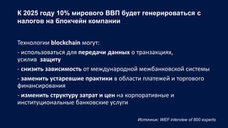 К 2025 году 10% мирового ВВП будет генерироваться с
налогов на блокчейн компании
Технологии blockchain могут:
- использоваться для передачи данных о транзакциях,
усилив защиту
- снизить зависимость от международной межбанковской системы
- заменить устаревшие практики в области платежей и торгового
финансирования
- изменить структуру затрат и цен на корпоративные и
институциональные банковские услуги
Источник: WEF interview of 800 experts
 